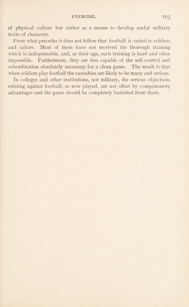 of physical culture but rather as a means to develop useful military traits of character. From what precedes it does not follow that football is suited to soldiers and sailors. Most of them have not received the thorough training which is indispensable, and, at their age, such training is hard and often impossible. Furthermore, they are less capable of the self-control and subordination absolutely necessary for a clean game. The result is that when soldiers play football the casualties are likely to be many and serious. In colleges and other institutions, not military, the serious objections existing against football, as now played, are not offset by compensatory advantages and the game should be completely banished from them.