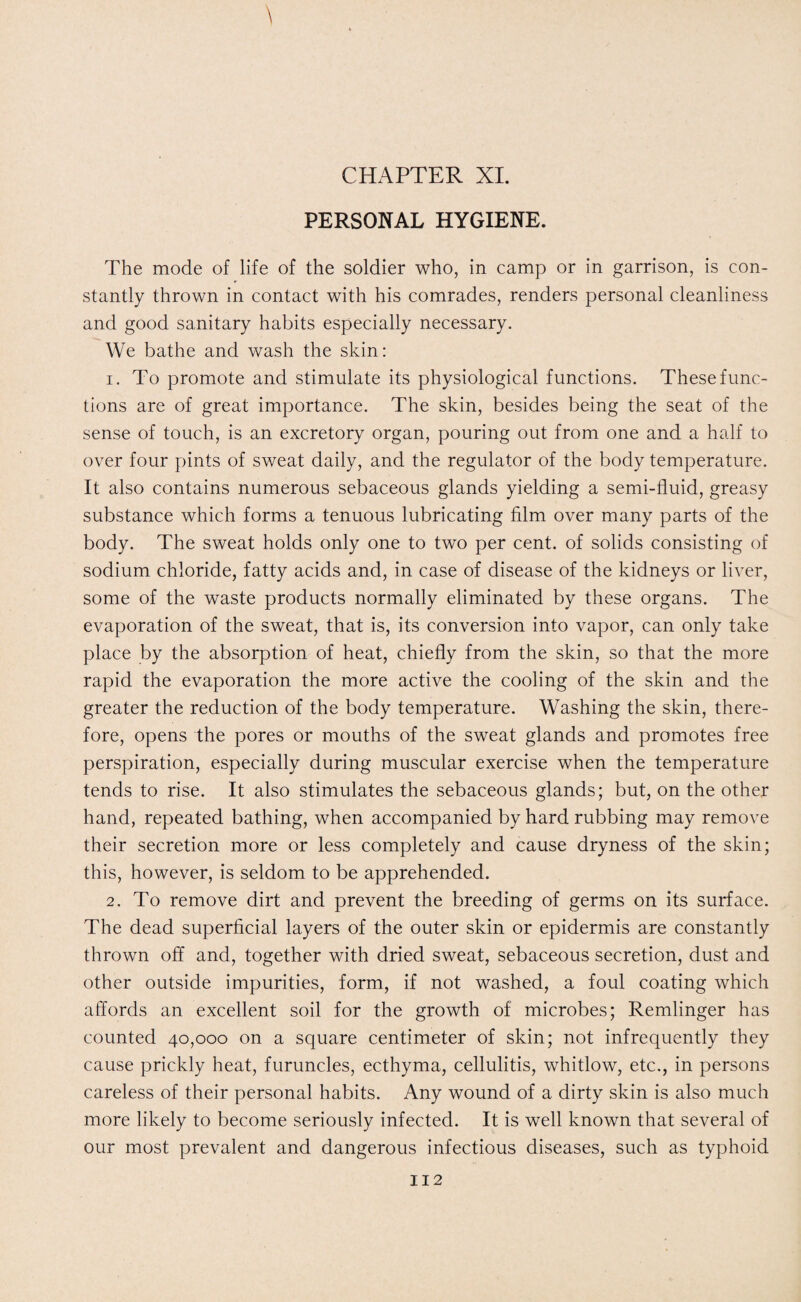 CHAPTER XI. PERSONAL HYGIENE. The mode of life of the soldier who, in camp or in garrison, is con¬ stantly thrown in contact with his comrades, renders personal cleanliness and good sanitary habits especially necessary. We bathe and wash the skin: 1. To promote and stimulate its physiological functions. These func¬ tions are of great importance. The skin, besides being the seat of the sense of touch, is an excretory organ, pouring out from one and a half to over four pints of sweat daily, and the regulator of the body temperature. It also contains numerous sebaceous glands yielding a semi-fluid, greasy substance which forms a tenuous lubricating film over many parts of the body. The sweat holds only one to two per cent, of solids consisting of sodium chloride, fatty acids and, in case of disease of the kidneys or liver, some of the waste products normally eliminated by these organs. The evaporation of the sweat, that is, its conversion into vapor, can only take place by the absorption of heat, chiefly from the skin, so that the more rapid the evaporation the more active the cooling of the skin and the greater the reduction of the body temperature. Washing the skin, there¬ fore, opens the pores or mouths of the sweat glands and promotes free perspiration, especially during muscular exercise when the temperature tends to rise. It also stimulates the sebaceous glands; but, on the other hand, repeated bathing, when accompanied by hard rubbing may remove their secretion more or less completely and cause dryness of the skin; this, however, is seldom to be apprehended. 2. To remove dirt and prevent the breeding of germs on its surface. The dead superficial layers of the outer skin or epidermis are constantly thrown off and, together with dried sweat, sebaceous secretion, dust and other outside impurities, form, if not washed, a foul coating which affords an excellent soil for the growth of microbes; Remlinger has counted 40,000 on a square centimeter of skin; not infrequently they cause prickly heat, furuncles, ecthyma, cellulitis, whitlow, etc., in persons careless of their personal habits. Any wound of a dirty skin is also much more likely to become seriously infected. It is well known that several of our most prevalent and dangerous infectious diseases, such as typhoid