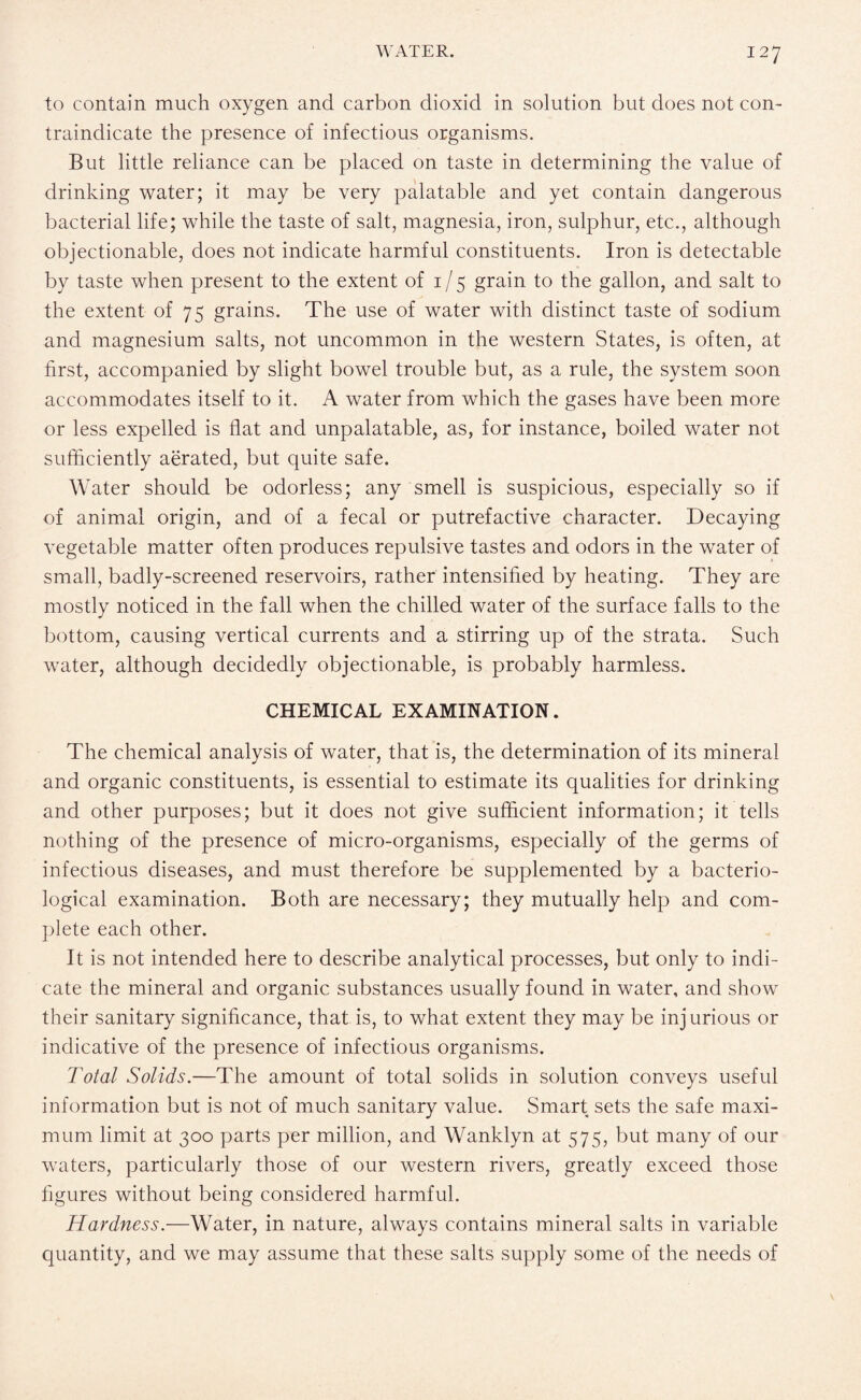 to contain much oxygen and carbon dioxid in solution but does not con¬ traindicate the presence of infectious organisms. But little reliance can be placed on taste in determining the value of drinking water; it may be very palatable and yet contain dangerous bacterial life; while the taste of salt, magnesia, iron, sulphur, etc., although objectionable, does not indicate harmful constituents. Iron is detectable by taste when present to the extent of 1 / 5 grain to the gallon, and salt to the extent of 75 grains. The use of water with distinct taste of sodium and magnesium salts, not uncommon in the western States, is often, at first, accompanied by slight bowel trouble but, as a rule, the system soon accommodates itself to it. A water from which the gases have been more or less expelled is flat and unpalatable, as, for instance, boiled water not sufficiently aerated, but quite safe. Water should be odorless; any smell is suspicious, especially so if of animal origin, and of a fecal or putrefactive character. Decaying vegetable matter often produces repulsive tastes and odors in the water of small, badly-screened reservoirs, rather intensified by heating. They are mostly noticed in the fall when the chilled water of the surface falls to the bottom, causing vertical currents and a stirring up of the strata. Such water, although decidedly objectionable, is probably harmless. CHEMICAL EXAMINATION. The chemical analysis of water, that is, the determination of its mineral and organic constituents, is essential to estimate its qualities for drinking and other purposes; but it does not give sufficient information; it tells nothing of the presence of micro-organisms, especially of the germs of infectious diseases, and must therefore be supplemented by a bacterio¬ logical examination. Both are necessary; they mutually help and com¬ plete each other. It is not intended here to describe analytical processes, but only to indi¬ cate the mineral and organic substances usually found in water, and show their sanitary significance, that is, to what extent they may be injurious or indicative of the presence of infectious organisms. Total Solids.—The amount of total solids in solution conveys useful information but is not of much sanitary value. Smart sets the safe maxi¬ mum limit at 300 parts per million, and Wanklyn at 575, but many of our waters, particularly those of our western rivers, greatly exceed those figures without being considered harmful. Hardness.—Water, in nature, always contains mineral salts in variable quantity, and we may assume that these salts supply some of the needs of