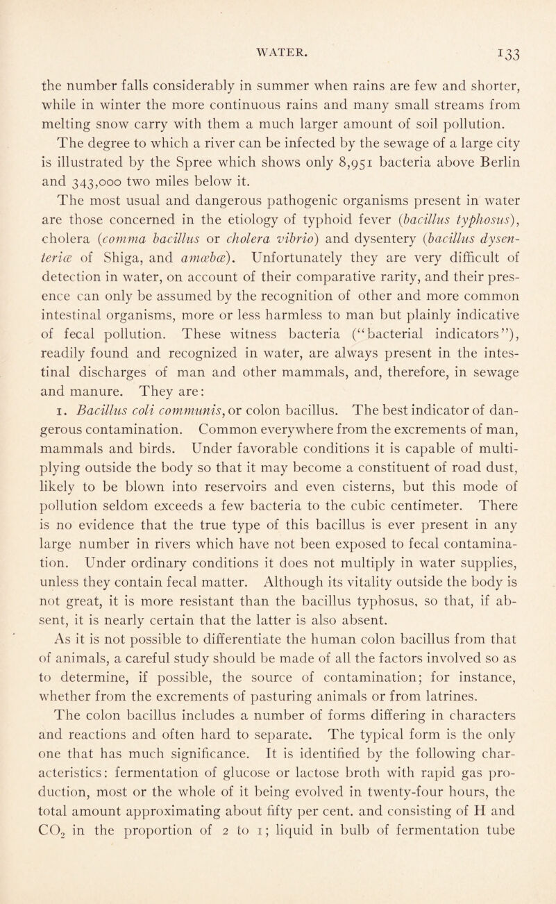 the number falls considerably in summer when rains are few and shorter, while in winter the more continuous rains and many small streams from melting snow carry with them a much larger amount of soil pollution. The degree to which a river can be infected by the sewage of a large city is illustrated by the Spree which shows only 8,951 bacteria above Berlin and 343,000 two miles below it. The most usual and dangerous pathogenic organisms present in water are those concerned in the etiology of typhoid fever (bacillus typhosus), cholera (comma bacillus or cholera vibrio) and dysentery (bacillus dysen¬ teric of Shiga, and amcebce). Unfortunately they are very difficult of detection in water, on account of their comparative rarity, and their pres¬ ence can only be assumed by the recognition of other and more common intestinal organisms, more or less harmless to man but plainly indicative of fecal pollution. These witness bacteria (“bacterial indicators”), readily found and recognized in water, are always present in the intes¬ tinal discharges of man and other mammals, and, therefore, in sewage and manure. They are: 1. Bacillus coli communis, or colon bacillus. The best indicator of dan¬ gerous contamination. Common everywhere from the excrements of man, mammals and birds. Under favorable conditions it is capable of multi¬ plying outside the body so that it may become a constituent of road dust, likely to be blown into reservoirs and even cisterns, but this mode of pollution seldom exceeds a few bacteria to the cubic centimeter. There is no evidence that the true type of this bacillus is ever present in any large number in rivers which have not been exposed to fecal contamina¬ tion. Under ordinary conditions it does not multiply in water supplies, unless they contain fecal matter. Although its vitality outside the body is not great, it is more resistant than the bacillus typhosus, so that, if ab¬ sent, it is nearly certain that the latter is also absent. As it is not possible to differentiate the human colon bacillus from that of animals, a careful study should be made of all the factors involved so as to determine, if possible, the source of contamination; for instance, whether from the excrements of pasturing animals or from latrines. The colon bacillus includes a number of forms differing in characters and reactions and often hard to separate. The typical form is the only one that has much significance. It is identified by the following char¬ acteristics: fermentation of glucose or lactose broth with rapid gas pro¬ duction, most or the whole of it being evolved in twenty-four hours, the total amount approximating about fifty per cent, and consisting of H and C02 in the proportion of 2 to 1; liquid in bulb of fermentation tube