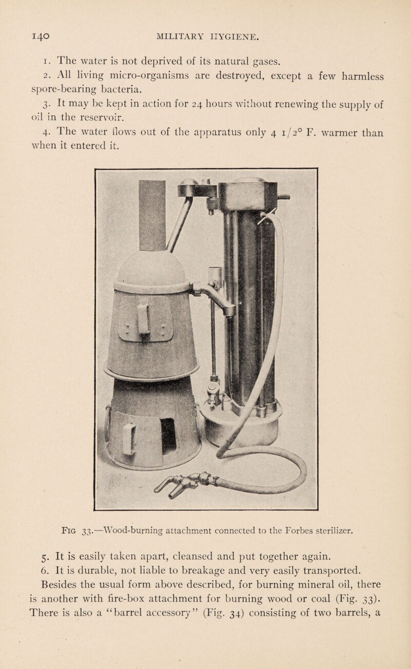 1. The water is not deprived of its natural gases. 2. All living micro-organisms are destroyed, except a few harmless spore-bearing bacteria. 3. It may be kept in action for 24 hours without renewing the supply of oil in the reservoir. 4. The water flows out of the apparatus only 4 1/20 F. warmer than when it entered it. Fig 33.—Wood-burning attachment connected to the Forbes sterilizer. 5. It is easily taken apart, cleansed and put together again. 6. It is durable, not liable to breakage and very easily transported. Besides the usual form above described, for burning mineral oil, there is another with fire-box attachment for burning wood or coal (Fig. 33). There is also a “barrel accessory” (Fig. 34) consisting of two barrels, a