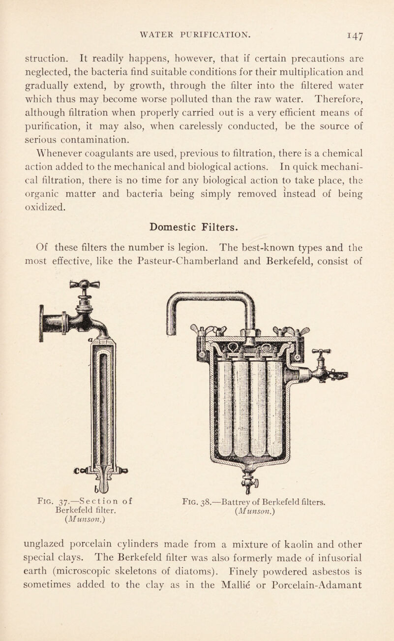 struction. It readily happens, however, that if certain precautions are neglected, the bacteria find suitable conditions for their multiplication and gradually extend, by growth, through the filter into the filtered water which thus may become worse polluted than the raw water. Therefore, although filtration when properly carried out is a very efficient means of purification, it may also, when carelessly conducted, be the source of serious contamination. Whenever coagulants are used, previous to filtration, there is a chemical action added to the mechanical and biological actions. In quick mechani¬ cal filtration, there is no time for any biological action to take place, the \ organic matter and bacteria being simply removed instead of being oxidized. Domestic Filters. Of these filters the number is legion. The best-known types and the most effective, like the Pasteur-Chamberland and Berkefeld, consist of Fig. 37.—Section of Berkefeld filter. {Munson.) Fig. 38.—Battrey of Berkefeld filters. {Munson.) unglazed porcelain cylinders made from a mixture of kaolin and other special clays. The Berkefeld filter was also formerly made of infusorial earth (microscopic skeletons of diatoms). Finely powdered asbestos is sometimes added to the clay as in the Mallie or Porcelain-Adamant
