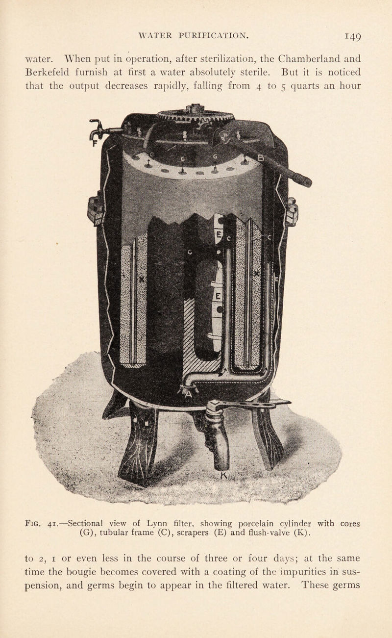 water. When put in operation, after sterilization, the Chamberland and Berkefeld furnish at first a water absolutely sterile. But it is noticed that the output decreases rapidly, falling from 4 to 5 quarts an hour Fig. 41.—Sectional view of Lvnn filter, showing porcelain cylinder with cores (G), tubular frame (C), scrapers (E) and flush-valve (K). to 2, 1 or even less in the course of three or four days; at the same time the bougie becomes covered with a coating of the impurities in sus¬ pension, and germs begin to appear in the filtered water. These germs