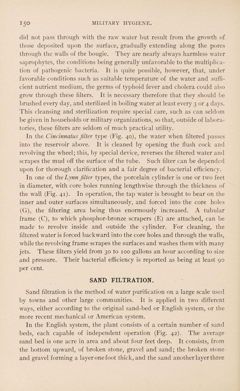 did not pass through with the raw water but result from the growth of those deposited upon the surface, gradually extending along the pores through the walls of the bougie. They are nearly always harmless water saprophytes, the conditions being generally unfavorable to the multiplica¬ tion of pathogenic bacteria. It is quite possible, however, that, under favorable conditions such as suitable temperature of the water and suffi¬ cient nutrient medium, the germs of typhoid fever and cholera could also grow through these filters. It is necessary therefore that they should be brushed every day, and sterilized in boiling water at least every 3 or 4 days. This cleansing and sterilization require special care, such as can seldom be given in households or military organizations, so that, outside of labora¬ tories, these filters are seldom of much practical utility. In the Cincinnatus filter type (Fig. 40), the water when filtered passes into the reservoir above. It is cleaned by opening the flush cock and revolving the wheel; this, by special device, reverses the filtered water and scrapes the mud off the surface of the tube. Such filter can be depended upon for thorough clarification and a fair degree of bacterial efficiency. In one of the Lynn filter types, the porcelain cylinder is one or two feet in diameter, with core holes running lengthwise through the thickness of the wall (Fig. 41). In operation, the tap water is brought to bear on the inner and outer surfaces simultaneously, and forced into the core holes (G), the filtering area being thus enormously increased. A tubular frame (C), to which phosphor-bronze scrapers (E) are attached, can be made to revolve inside and outside the cylinder. For cleaning, the filtered water is forced backward into the core holes and through the walls, while the revolving frame scrapes the surfaces and washes them with many jets. These filters yield from 30 to 100 gallons an hour according to size and pressure. Their bacterial efficiency is reported as being at least 90 per cent. SAND FILTRATION. Sand filtration is the method of water purification on a large scale used by towns and other large communities. It is applied in two different ways, either according to the original sand-bed or English system, or the more recent mechanical or American system. In the English system, the plant consists of a certain number of sand beds, each capable of independent operation (Fig. 42). The average sand bed is one acre in area and about four feet deep. It consists, from the bottom upward, of broken stone, gravel and sand; the broken stone, and gravel forming a layer one foot thick, and the sand another layer three