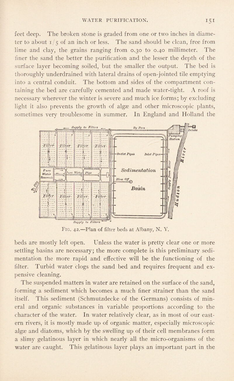 feet deep. The broken stone is graded from one or two inches in diame¬ ter to about 1/5 of an inch or less. The sand should be clean, free from lime and clay, the grains ranging from 0.30 to 0.40 millimeter. The liner the sand the better the purification and the lesser the depth of the surface layer becoming soiled, but the smaller the output. The bed is thoroughly underdrained with lateral drains of open-jointed tile emptying into a central conduit. The bottom and sides of the compartment con¬ taining the bed are carefully cemented and made water-tight. A roof is necessary wherever the winter is severe and much ice forms; by excluding light it also prevents the growth of algae and other microscopic plants, sometimes very troublesome in summer. In England and Holland the beds are mostly left open. Unless the water is pretty clear one or more settling basins are necessary; the more complete is this preliminary sedi¬ mentation the more rapid and effective will be the functioning of the filter. Turbid water clogs the sand bed and requires frequent and ex¬ pensive cleaning. The suspended matters in water are retained on the surface of the sand, forming a sediment which becomes a much finer strainer than the sand itself. This sediment (Schmutzdecke of the Germans) consists of min¬ eral and organic substances in variable proportions according to the character of the water. In water relatively clear, as in most of our east¬ ern rivers, it is mostly made up of organic matter, especially microscopic algae and diatoms, which by the swelling up of their cell membranes form a slimy gelatinous layer in which nearly all the micro-organisms of the water are caught. This gelatinous layer plays an important part in the