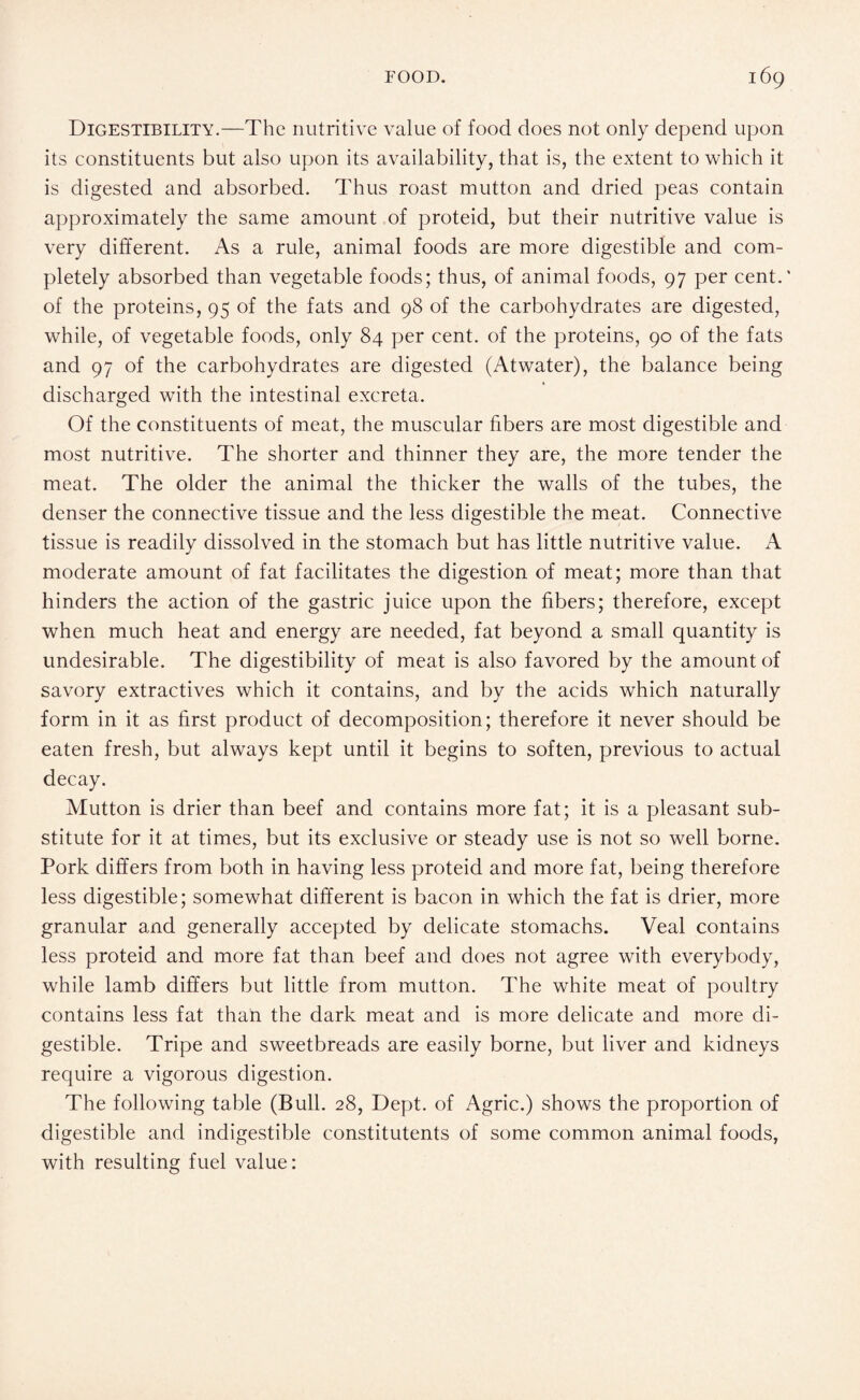 Digestibility.—The nutritive value of food does not only depend upon its constituents but also upon its availability, that is, the extent to which it is digested and absorbed. Thus roast mutton and dried peas contain approximately the same amount of proteid, but their nutritive value is very different. As a rule, animal foods are more digestible and com¬ pletely absorbed than vegetable foods; thus, of animal foods, 97 per cent.' of the proteins, 95 of the fats and 98 of the carbohydrates are digested, while, of vegetable foods, only 84 per cent, of the proteins, 90 of the fats and 97 of the carbohydrates are digested (Atwater), the balance being discharged with the intestinal excreta. Of the constituents of meat, the muscular fibers are most digestible and most nutritive. The shorter and thinner they are, the more tender the meat. The older the animal the thicker the walls of the tubes, the denser the connective tissue and the less digestible the meat. Connective tissue is readily dissolved in the stomach but has little nutritive value. A moderate amount of fat facilitates the digestion of meat; more than that hinders the action of the gastric juice upon the fibers; therefore, except when much heat and energy are needed, fat beyond a small quantity is undesirable. The digestibility of meat is also favored by the amount of savory extractives which it contains, and by the acids which naturally form in it as first product of decomposition; therefore it never should be eaten fresh, but always kept until it begins to soften, previous to actual decay. Mutton is drier than beef and contains more fat; it is a pleasant sub¬ stitute for it at times, but its exclusive or steady use is not so well borne. Pork differs from both in having less proteid and more fat, being therefore less digestible; somewhat different is bacon in which the fat is drier, more granular and generally accepted by delicate stomachs. Veal contains less proteid and more fat than beef and does not agree with everybody, while lamb differs but little from mutton. The white meat of poultry contains less fat than the dark meat and is more delicate and more di¬ gestible. Tripe and sweetbreads are easily borne, but liver and kidneys require a vigorous digestion. The following table (Bull. 28, Dept, of Agric.) shows the proportion of digestible and indigestible constitutents of some common animal foods, with resulting fuel value: