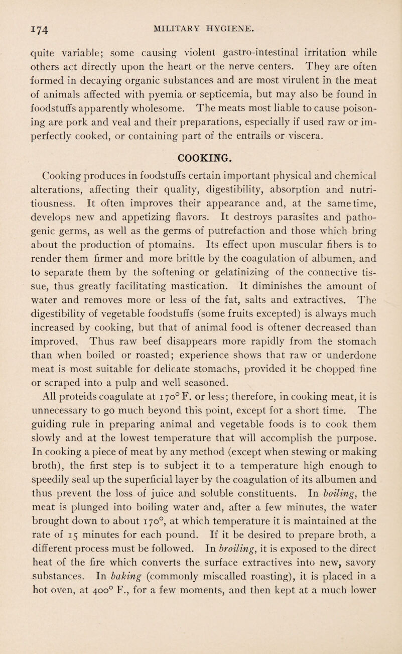 quite variable; some causing violent gastro-intestinal irritation while others act directly upon the heart or the nerve centers. They are often formed in decaying organic substances and are most virulent in the meat of animals affected with pyemia or septicemia, but may also be found in foodstuffs apparently wholesome. The meats most liable to cause poison¬ ing are pork and veal and their preparations, especially if used raw or im¬ perfectly cooked, or containing part of the entrails or viscera. COOKING. Cooking produces in foodstuffs certain important physical and chemical alterations, affecting their quality, digestibility, absorption and nutri¬ tiousness. It often improves their appearance and, at the same time, develops new and appetizing flavors. It destroys parasites and patho¬ genic germs, as well as the germs of putrefaction and those which bring about the production of ptomains. Its effect upon muscular fibers is to render them firmer and more brittle by the coagulation of albumen, and to separate them by the softening or gelatinizing of the connective tis¬ sue, thus greatly facilitating mastication. It diminishes the amount of water and removes more or less of the fat, salts and extractives. The digestibility of vegetable foodstuffs (some fruits excepted) is always much increased by cooking, but that of animal food is oftener decreased than improved. Thus raw beef disappears more rapidly from the stomach than when boiled or roasted; experience shows that raw or underdone meat is most suitable for delicate stomachs, provided it be chopped fine or scraped into a pulp and well seasoned. All proteids coagulate at i7o°F. or less; therefore, in cooking meat, it is unnecessary to go much beyond this point, except for a short time. The guiding rule in preparing animal and vegetable foods is to cook them slowly and at the lowest temperature that will accomplish the purpose. In cooking a piece of meat by any method (except when stewing or making broth), the first step is to subject it to a temperature high enough to speedily seal up the superficial layer by the coagulation of its albumen and thus prevent the loss of juice and soluble constituents. In boiling, the meat is plunged into boiling water and, after a few minutes, the water brought down to about 170°, at which temperature it is maintained at the rate of 15 minutes for each pound. If it be desired to prepare broth, a different process must be followed. In broiling, it is exposed to the direct heat of the fire which converts the surface extractives into new, savory substances. In baking (commonly miscalled roasting), it is placed in a hot oven, at 400° F., for a few moments, and then kept at a much lower