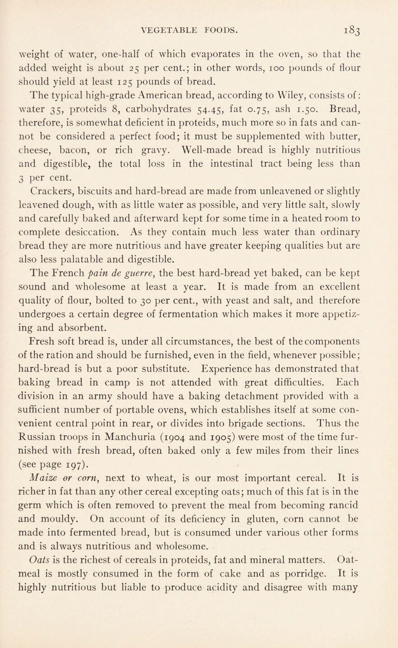 weight of water, one-half of which evaporates in the oven, so that the added weight is about 25 per cent.; in other words, 100 pounds of flour should yield at least 125 pounds of bread. The typical high-grade American bread, according to Wiley, consists of: water 35, proteids 8, carbohydrates 54.45, fat 0.75, ash 1.50. Bread, therefore, is somewhat deficient in proteids, much more so in fats and can¬ not be considered a perfect food; it must be supplemented with butter, cheese, bacon, or rich gravy. Well-made bread is highly nutritious and digestible, the total loss in the intestinal tract being less than 3 per cent. Crackers, biscuits and hard-bread are made from unleavened or slightly leavened dough, with as little water as possible, and very little salt, slowly and carefully baked and afterward kept for some time in a heated room to complete desiccation. As they contain much less water than ordinary bread they are more nutritious and have greater keeping qualities but are also less palatable and digestible. The French pain de guerre, the best hard-bread yet baked, can be kept sound and wholesome at least a year. It is made from an excellent quality of flour, bolted to 30 per cent., with yeast and salt, and therefore undergoes a certain degree of fermentation which makes it more appetiz¬ ing and absorbent. Fresh soft bread is, under all circumstances, the best of the components of the ration and should be furnished, even in the field, whenever possible; hard-bread is but a poor substitute. Experience has demonstrated that baking bread in camp is not attended with great difficulties. Each division in an army should have a baking detachment provided with a sufficient number of portable ovens, which establishes itself at some con¬ venient central point in rear, or divides into brigade sections. Thus the Russian troops in Manchuria (1904 and 1905) were most of the time fur¬ nished with fresh bread, often baked only a few miles from their lines (see page 197). Maize or corn, next to wheat, is our most important cereal. It is richer in fat than any other cereal excepting oats; much of this fat is in the germ which is often removed to prevent the meal from becoming rancid and mouldy. On account of its deficiency in gluten, corn cannot be made into fermented bread, but is consumed under various other forms and is always nutritious and wholesome. Oats is the richest of cereals in proteids, fat and mineral matters. Oat¬ meal is mostly consumed in the form of cake and as porridge. It is highly nutritious but liable to produce acidity and disagree with many