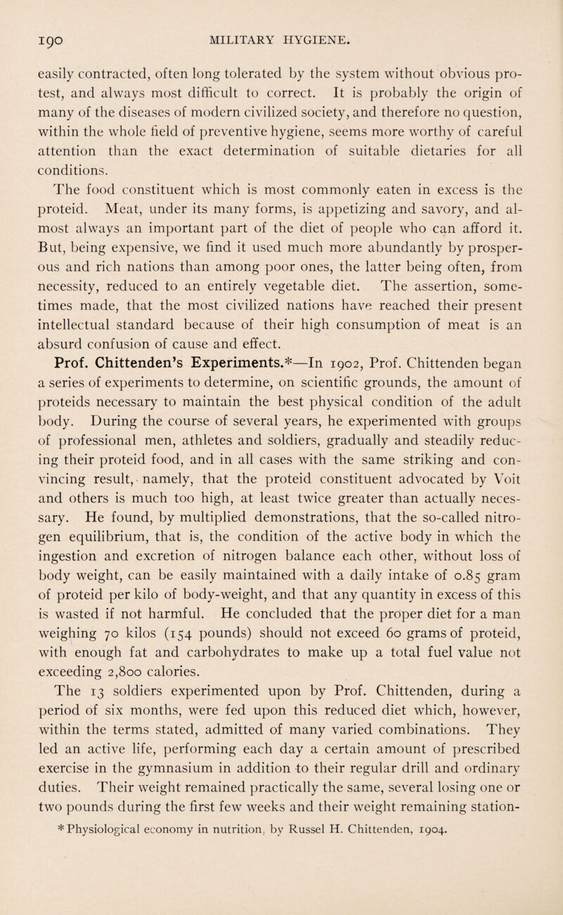 easily contracted, often long tolerated by the system without obvious pro¬ test, and always most difficult to correct. It is probably the origin of many of the diseases of modern civilized society, and therefore no question, within the whole field of preventive hygiene, seems more worthy of careful attention than the exact determination of suitable dietaries for all conditions. The food constituent which is most commonly eaten in excess is the proteid. Meat, under its many forms, is appetizing and savory, and al¬ most always an important part of the diet of people who can afford it. But, being expensive, we find it used much more abundantly by prosper¬ ous and rich nations than among poor ones, the latter being often, from necessity, reduced to an entirely vegetable diet. The assertion, some¬ times made, that the most civilized nations have reached their present intellectual standard because of their high consumption of meat is an absurd confusion of cause and effect. Prof. Chittenden’s Experiments.*—In 1902, Prof. Chittenden began a series of experiments to determine, on scientific grounds, the amount of proteids necessary to maintain the best physical condition of the adult body. During the course of several years, he experimented with groups of professional men, athletes and soldiers, gradually and steadily reduc¬ ing their proteid food, and in all cases with the same striking and con¬ vincing result, namely, that the proteid constituent advocated by Voit and others is much too high, at least twice greater than actually neces¬ sary. He found, by multiplied demonstrations, that the so-called nitro¬ gen equilibrium, that is, the condition of the active body in which the ingestion and excretion of nitrogen balance each other, without loss of body weight, can be easily maintained with a daily intake of 0.85 gram of proteid per kilo of body-weight, and that any quantity in excess of this is wasted if not harmful. He concluded that the proper diet for a man weighing 70 kilos (154 pounds) should not exceed 60 grams of proteid, with enough fat and carbohydrates to make up a total fuel value not exceeding 2,800 calories. The 13 soldiers experimented upon by Prof. Chittenden, during a period of six months, were fed upon this reduced diet which, however, within the terms stated, admitted of many varied combinations. They led an active life, performing each day a certain amount of prescribed exercise in the gymnasium in addition to their regular drill and ordinary duties. Their weight remained practically the same, several losing one or two pounds during the first few weeks and their weight remaining station- * Physiological economy in nutrition, by Russel H. Chittenden, 1904.