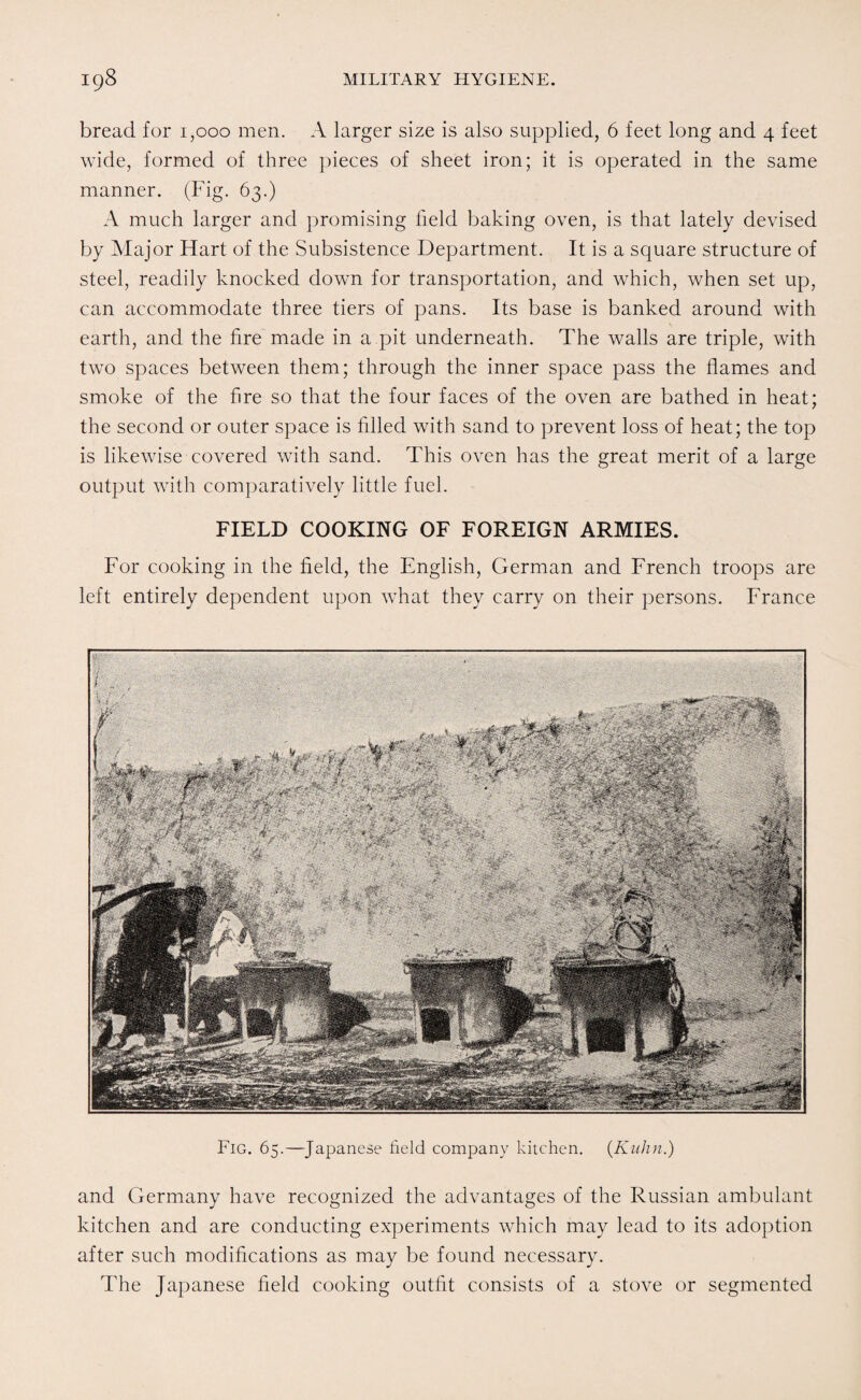 bread for 1,000 men. A larger size is also supplied, 6 feet long and 4 feet wide, formed of three pieces of sheet iron; it is operated in the same manner. (Fig. 63.) A much larger and promising field baking oven, is that lately devised by Major Hart of the Subsistence Department. It is a square structure of steel, readily knocked down for transportation, and which, when set up, can accommodate three tiers of pans. Its base is banked around with earth, and the fire made in a pit underneath. The walls are triple, with two spaces between them; through the inner space pass the flames and smoke of the fire so that the four faces of the oven are bathed in heat; the second or outer space is filled with sand to prevent loss of heat; the top is likewise covered with sand. This oven has the great merit of a large output with comparatively little fuel. FIELD COOKING OF FOREIGN ARMIES. For cooking in the field, the English, German and French troops are left entirely dependent upon what they carry on their persons. France Fig. 65.—Japanese field company kitchen. (Kuhn.) and Germany have recognized the advantages of the Russian ambulant kitchen and are conducting experiments which may lead to its adoption after such modifications as may be found necessary. The Japanese field cooking outfit consists of a stove or segmented