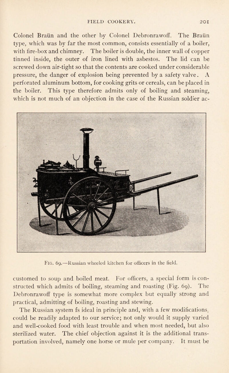 Colonel Braun and the other by Colonel Debronrawoff. The Braun type, which was by far the most common, consists essentially of a boiler, with fire-box and chimney. The boiler is double, the inner wall of copper tinned inside, the outer of iron lined with asbestos. The lid can be screwed down air-tight so that the contents are cooked under considerable pressure, the danger of explosion being prevented by a safety valve. A perforated aluminum bottom, for cooking grits or cereals, can be placed in the boiler. This type therefore admits only of boiling and steaming, which is not much of an objection in the case of the Russian soldier ac- Fig. 69.—Russian wheeled kitchen for officers in the field. customed to soup and boiled meat. For officers, a special form is con¬ structed which admits of boiling, steaming and roasting (Fig. 69). The Debronrawoff type is somewhat more complex but equally strong and practical, admitting of boiling, roasting and stewing. The Russian system fs ideal in principle and, with a few modifications, could be readily adapted to our service; not only would it supply varied and well-cooked food with least trouble and when most needed, but also sterilized water. The chief objection against it is the additional trans¬ portation involved, namely one horse or mule per company. It must be