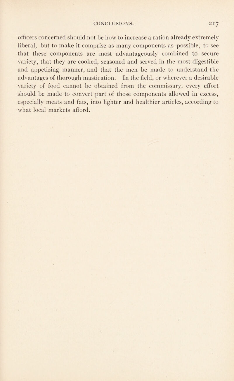 officers concerned should not be how to increase a ration already extremely liberal, but to make it comprise as many components as possible, to see that these components are most advantageously combined to secure variety, that they are cooked, seasoned and served in the most digestible and appetizing manner, and that the men be made to understand the advantages of thorough mastication. In the field, or wherever a desirable variety of food cannot be obtained from the commissary, every effort should be made to convert part of those components allowed in excess, especially meats and fats, into lighter and healthier articles, according to what local markets afford.