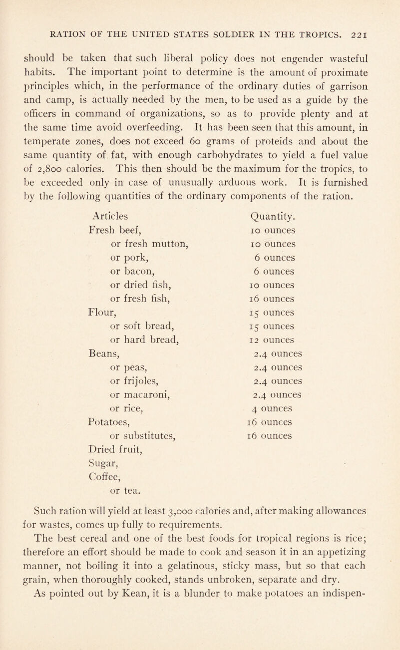 should be taken that such liberal policy does not engender wasteful habits. The important point to determine is the amount of proximate principles which, in the performance of the ordinary duties of garrison and camp, is actually needed by the men, to be used as a guide by the officers in command of organizations, so as to provide plenty and at the same time avoid overfeeding. It has been seen that this amount, in temperate zones, does not exceed 60 grams of proteids and about the same quantity of fat, with enough carbohydrates to yield a fuel value of 2,800 calories. This then should be the maximum for the tropics, to be exceeded only in case of unusually arduous work. It is furnished by the following quantities of the ordinary components of the ration. Articles Quantity. Fresh beef, 10 ounces or fresh mutton, 10 ounces or pork, 6 ounces or bacon, 6 ounces or dried fish, 10 ounces or fresh fish, 16 ounces Flour, 15 ounces or soft bread, 15 ounces or hard bread, 12 ounces Beans, 2.4 ounces or peas, 2.4 ounces or frijoles, 2.4 ounces or macaroni, 2.4 ounces or rice, 4 ounces Potatoes, 16 ounces or substitutes, 16 ounces Dried fruit, Sugar, Coffee, or tea. Such ration will yield at least 3,000 calories and, after making allowances for wastes, comes up fully to requirements. The best cereal and one of the best foods for tropical regions is rice; therefore an effort should be made to cook and season it in an appetizing manner, not boiling it into a gelatinous, sticky mass, but so that each grain, when thoroughly cooked, stands unbroken, separate and dry. As pointed out by Kean, it is a blunder to make potatoes an indispen-