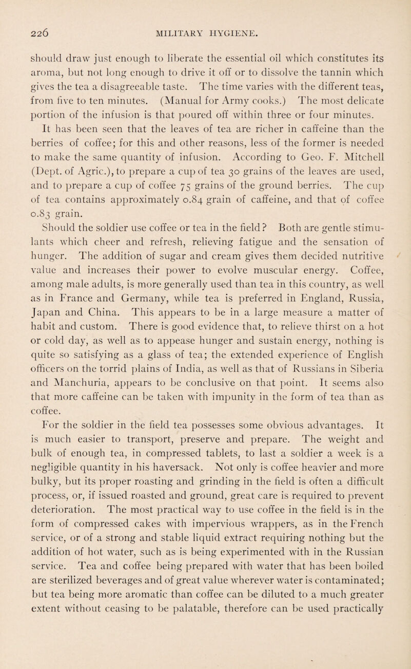 should draw just enough to liberate the essential oil which constitutes its aroma, but not long enough to drive it off or to dissolve the tannin which gives the tea a disagreeable taste. The time varies with the different teas, from five to ten minutes. (Manual for Army cooks.) The most delicate portion of the infusion is that poured off within three or four minutes. It has been seen that the leaves of tea are richer in caffeine than the berries of coffee; for this and other reasons, less of the former is needed to make the same quantity of infusion. According to Geo. F. Mitchell (Dept, of Agric.),to prepare a cup of tea 30 grains of the leaves are used, and to prepare a cup of coffee 75 grains of the ground berries. The cup of tea contains approximately 0.84 grain of caffeine, and that of coffee 0.83 grain. Should the soldier use coffee or tea in the field ? Both are gentle stimu¬ lants which cheer and refresh, relieving fatigue and the sensation of hunger. The addition of sugar and cream gives them decided nutritive value and increases their power to evolve muscular energy. Coffee, among male adults, is more generally used than tea in this country, as well as in France and Germany, while tea is preferred in England, Russia, Japan and China. This appears to be in a large measure a matter of habit and custom. There is good evidence that, to relieve thirst on a hot or cold day, as well as to appease hunger and sustain energy, nothing is quite so satisfying as a glass of tea; the extended experience of English officers on the torrid plains of India, as well as that of Russians in Siberia and Manchuria, appears to be conclusive on that point. It seems also that more caffeine can be taken with impunity in the form of tea than as coffee. For the soldier in the field tea possesses some obvious advantages. It is much easier to transport, preserve and prepare. The weight and bulk of enough tea, in compressed tablets, to last a soldier a week is a negligible quantity in his haversack. Not only is coffee heavier and more bulky, but its proper roasting and grinding in the field is often a difficult process, or, if issued roasted and ground, great care is required to prevent deterioration. The most practical way to use coffee in the field is in the form of compressed cakes with impervious wrappers, as in the French service, or of a strong and stable liquid extract requiring nothing but the addition of hot water, such as is being experimented with in the Russian service. Tea and coffee being prepared with water that has been boiled are sterilized beverages and of great value wherever water is contaminated; but tea being more aromatic than coffee can be diluted to a much greater extent without ceasing to be palatable, therefore can be used practically