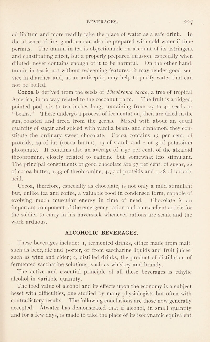 ad libitum and more readily take the place of water as a safe drink. In the absence of fire, good tea can also be prepared with cold water if time permits. The tannin in tea is objectionable on account of its astringent and constipating effect, but a properly prepared infusion, especially when diluted, never contains enough of it to be harmful. On the other hand, tannin in tea is not without redeeming features; it may render good ser¬ vice in diarrhea and, as an antiseptic, may help to purify water that can not be boiled. Cocoa is derived from the seeds of Theobroma cacao, a tree of tropical America, in no way related to the cocoanut palm. The fruit is a ridged, pointed pod, six to ten inches long, containing from 25 to 40 seeds or u beans.” These undergo a process of fermentation, then are dried in the sun, roasted and freed from the germs. Mixed with about an equal quantity of sugar and spiced with vanilla beans and cinnamon, they con¬ stitute the ordinary sweet chocolate. Cocoa contains 13 per cent, of proteids, 49 of fat (cocoa butter), 13 of starch and 2 or 3 of potassium phosphate. It contains also an average of 1.50 per cent, of the alkaloid theobromine, closely related to caffeine but somewhat less stimulant. The principal constituents of good chocolate are 57 per cent, of sugar, 22 of cocoa butter, 1.33 of theobromine, 4.75 of proteids and 1.48 of tartaric acid. Cocoa, therefore, especially as chocolate, is not only a mild stimulant but, unlike tea and coffee, a valuable food in condensed form, capable of evolving much muscular energy in time of need. Chocolate is an important component of the emergency ration and an excellent article for the soldier to carry in his haversack whenever rations are scant and the work arduous. ALCOHOLIC BEVERAGES. These beverages include: 1, fermented drinks, either made from malt, such as beer, ale and porter, or from saccharine liquids and fruit juices, such as wine and cider; 2, distilled drinks, the product of distillation of fermented saccharine solutions, such as whiskey and brandy. The active and essential principle of all these beverages is ethylic alcohol in variable quantity. The food value of alcohol and its effects upon the economy is a subject beset with difficulties, one studied by many physiologists but often with contradictory results. The following conclusions are those now generally accepted. Atwater has demonstrated that if alcohol, in small quantity and for a few days, is made to take the place of its isodynamic equivalent