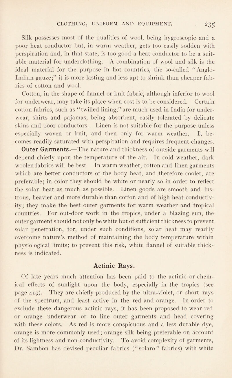 Silk possesses most of the qualities of wool, being hygroscopic and a poor heat conductor but, in warm weather, gets too easily sodden with perspiration and, in that state, is too good a heat conductor to be a suit¬ able material for underclothing. A combination of wool and silk is the ideal material for the purpose in hot countries, the so-called “ Anglo- Indian gauze;” it is more lasting and less apt to shrink than cheaper fab¬ rics of cotton and wool. Cotton, in the shape of flannel or knit fabric, although inferior to wool for underwear, may take its place when cost is to be considered. Certain cotton fabrics, such as “twilled lining,” are much used in India for under¬ wear, shirts and pajamas, being absorbent, easily tolerated by delicate skins and poor conductors. Linen is not suitable for the purpose unless especially woven or knit, and then only for warm weather. It be¬ comes readily saturated with perspiration and requires frequent changes. Outer Garments.—The nature and thickness of outside garments will depend chiefly upon the temperature of the air. In cold weather, dark woolen fabrics will be best. In warm weather, cotton and linen garments which are better conductors of the body heat, and therefore cooler, are preferable; in color they should be white or nearly so in order to reflect the solar heat as much as possible. Linen goods are smooth and lus¬ trous, heavier and more durable than cotton and of high heat conductiv¬ ity; they make the best outer garments for warm weather and tropical countries. For out-door work in the tropics, under a blazing sun, the outer garment should not only be white but of sufficient thickness to prevent solar penetration, for, under such conditions, solar heat may readily overcome nature’s method of maintaining the body temperature within physiological limits; to prevent this risk, white flannel of suitable thick¬ ness is indicated. Actinic Rays. Of late years much attention has been paid to the actinic or chem¬ ical effects of sunlight upon the body, especially in the tropics (see page 419). They are chiefly produced by the ultra-violet, or short rays of the spectrum, and least active in the red and orange. In order to exclude these dangerous actinic rays, it has been proposed to wear red or orange underwear or to line outer garments and head covering with these colors. As red is more conspicuous and a less durable dye, orange is more commonly used; orange silk being preferable on account of its lightness and non-conductivity. To avoid complexity of garments, Dr. Sambon has devised peculiar fabrics (“solaro” fabrics) with white