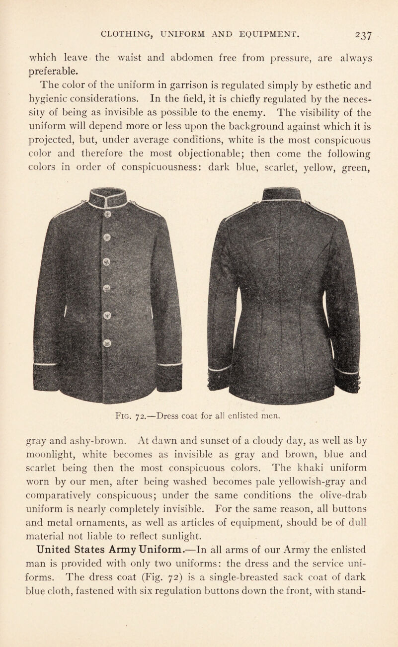 which leave the waist and abdomen free from pressure, are always preferable. The color of the uniform in garrison is regulated simply by esthetic and hygienic considerations. In the field, it is chiefly regulated by the neces¬ sity of being as invisible as possible to the enemy. The visibility of the uniform will depend more or less upon the background against which it is projected, but, under average conditions, white is the most conspicuous color and therefore the most objectionable; then come the following colors in order of conspicuousness: dark blue, scarlet, yellow, green, Fig. 72.—Dress coat for all enlisted men. gray and ashy-brown. At dawn and sunset of a cloudy day, as well as by moonlight, white becomes as invisible as gray and brown, blue and scarlet being then the most conspicuous colors. The khaki uniform worn by our men, after being washed becomes pale yellowish-gray and comparatively conspicuous; under the same conditions the olive-drab uniform is nearly completely invisible. For the same reason, all buttons and metal ornaments, as well as articles of equipment, should be of dull material not liable to reflect sunlight. United States Army Uniform.—In all arms of our Army the enlisted man is provided with only two uniforms: the dress and the service uni¬ forms. The dress coat (Fig. 72) is a single-breasted sack coat of dark blue cloth, fastened with six regulation buttons down the front, with stand-