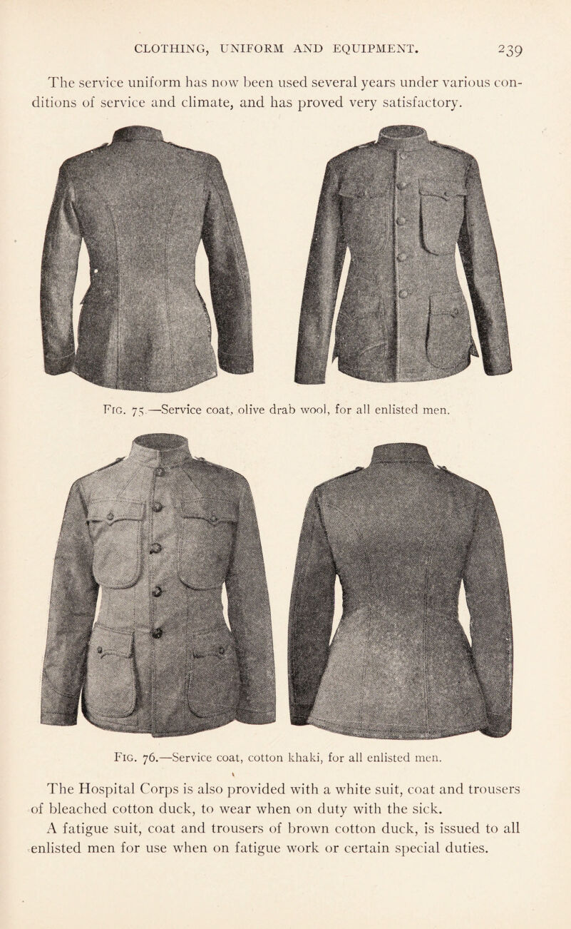 The service uniform has now been used several years under various con¬ ditions of service and climate, and has proved very satisfactory. Fro. 75.—Service coat, olive drab wool, for all enlisted men. Fig. 76.—Service coat, cotton khaki, for all enlisted men. The Hospital Corps is also provided with a white suit, coat and trousers of bleached cotton duck, to wear when on duty with the sick. A fatigue suit, coat and trousers of brown cotton duck, is issued to all enlisted men for use when on fatigue work or certain special duties.