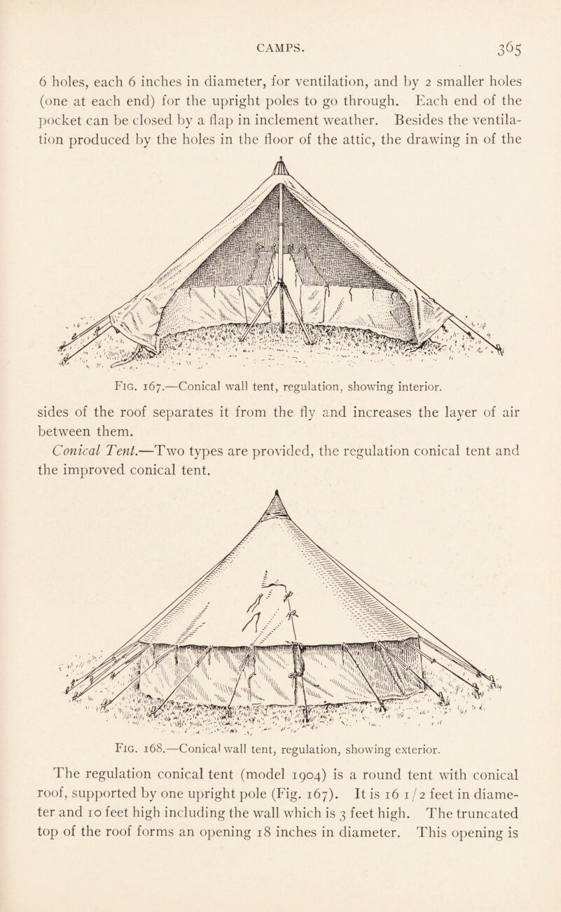 6 holes, each 6 inches in diameter, for ventilation, and by 2 smaller holes (one at each end) for the upright poles to go through. Each end of the pocket can be closed by a flap in inclement weather. Besides the ventila¬ tion produced by the holes in the floor of the attic, the drawing in of the sides of the roof separates it from the fly and increases the layer of air between them. Conical Tent.—Two types are provided, the regulation conical tent and the improved conical tent. The regulation conical tent (model 1904) is a round tent with conical roof, supported by one upright pole (Fig. 167). It is 16 1/2 feet in diame¬ ter and 10 feet high including the wall which is 3 feet high. The truncated top of the roof forms an opening 18 inches in diameter. This opening is