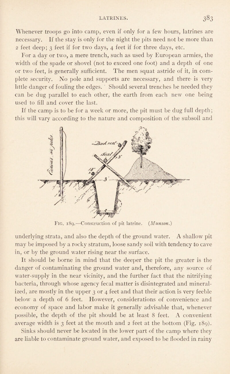 Whenever troops go into camp, even if only for a few hours, latrines are necessary. If the stay is only for the night the pits need not be more than 2 feet deep; 3 feet if for two days, 4 feet if for three days, etc. For a day or two, a mere trench, such as used by European armies, the width of the spade or shovel (not to exceed one foot) and a depth of one or two feet, is generally sufficient. The men squat astride of it, in com¬ plete security. No pole and supports are necessary, and there is very little danger of fouling the edges. Should several trenches be needed they can be dug parallel to each other, the earth from each new one being used to fill and cover the last. If the camp is to be for a week or more, the pit must be dug full depth; this will vary according to the nature and composition of the subsoil and Fig. 189.—Construction of pit latrine. {Munson.) underlying strata, and also the depth of the ground water. A shallow pit may be imposed by a rocky stratum, loose sandy soil with tendency to cave in, or by the ground water rising near the surface. It should be borne in mind that the deeper the pit the greater is the danger of contaminating the ground water and, therefore, any source of water-supply in the near vicinity, and the further fact that the nitrifying bacteria, through whose agency fecal matter is disintegrated and mineral¬ ized, are mostly in the upper 3 or 4 feet and that their action is very feeble below a depth of 6 feet. However, considerations of convenience and economy of space and labor make it generally advisable that, whenever possible, the depth of the pit should be at least 8 feet. A convenient average width is 3 feet at the mouth and 2 feet at the bottom (Fig. 189). Sinks should never be located in the lower part of the camp where they are liable to contaminate ground water, and exposed to be flooded in rainy