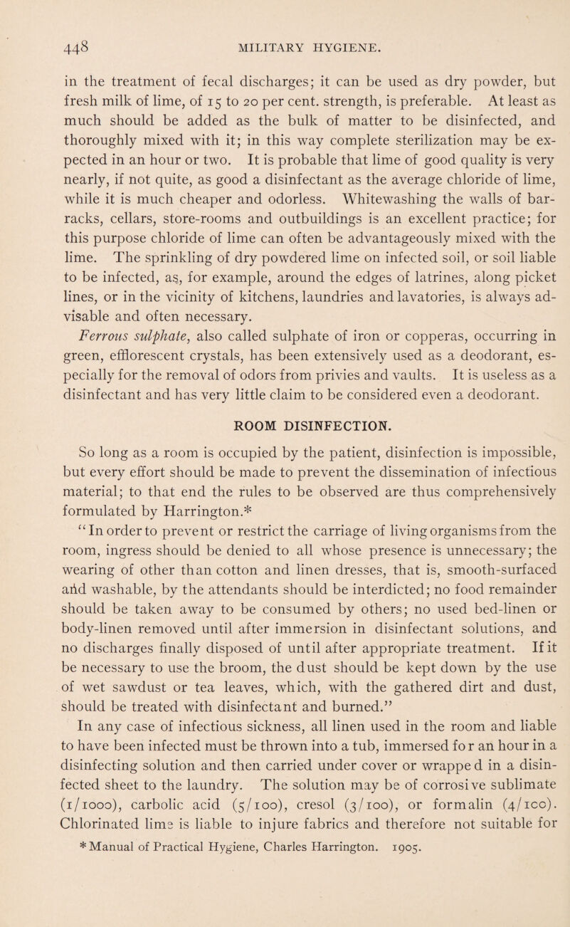 in the treatment of fecal discharges; it can be used as dry powder, but fresh milk of lime, of 15 to 20 per cent, strength, is preferable. At least as much should be added as the bulk of matter to be disinfected, and thoroughly mixed with it; in this way complete sterilization may be ex¬ pected in an hour or two. It is probable that lime of good quality is very nearly, if not quite, as good a disinfectant as the average chloride of lime, while it is much cheaper and odorless. Whitewashing the walls of bar¬ racks, cellars, store-rooms and outbuildings is an excellent practice; for this purpose chloride of lime can often be advantageously mixed with the lime. The sprinkling of dry powdered lime on infected soil, or soil liable to be infected, a?, for example, around the edges of latrines, along picket lines, or in the vicinity of kitchens, laundries and lavatories, is always ad¬ visable and often necessary. Ferrous sulphate, also called sulphate of iron or copperas, occurring in green, efflorescent crystals, has been extensively used as a deodorant, es¬ pecially for the removal of odors from privies and vaults. It is useless as a disinfectant and has very little claim to be considered even a deodorant. ROOM DISINFECTION. So long as a room is occupied by the patient, disinfection is impossible, but every effort should be made to prevent the dissemination of infectious material; to that end the rules to be observed are thus comprehensively formulated by Harrington.* “ In order to prevent or restrict the carriage of living organisms from the room, ingress should be denied to all whose presence is unnecessary; the wearing of other than cotton and linen dresses, that is, smooth-surfaced arid washable, by the attendants should be interdicted; no food remainder should be taken away to be consumed by others; no used bed-linen or body-linen removed until after immersion in disinfectant solutions, and no discharges finally disposed of until after appropriate treatment. If it be necessary to use the broom, the dust should be kept down by the use of wet sawdust or tea leaves, which, with the gathered dirt and dust, should be treated with disinfectant and burned.” In any case of infectious sickness, all linen used in the room and liable to have been infected must be thrown into a tub, immersed for an hour in a disinfecting solution and then carried under cover or wrappe d in a disin¬ fected sheet to the laundry. The solution may be of corrosive sublimate (1/1000), carbolic acid (5/100), cresol (3/100), or formalin (4/ico). Chlorinated lime is liable to injure fabrics and therefore not suitable for * Manual of Practical Hygiene, Charles Harrington. 1905.