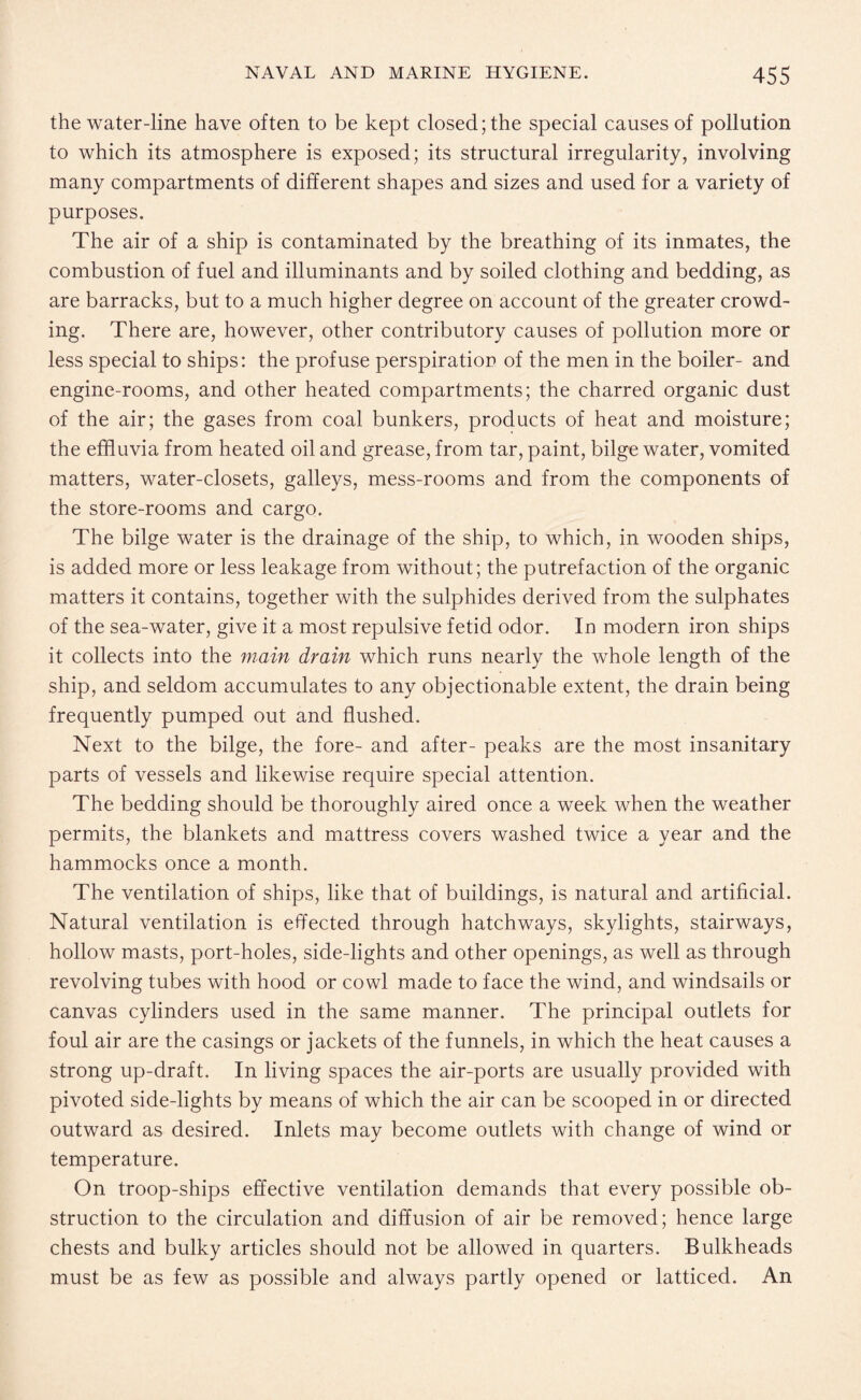 the water-line have often to be kept closed; the special causes of pollution to which its atmosphere is exposed; its structural irregularity, involving many compartments of different shapes and sizes and used for a variety of purposes. The air of a ship is contaminated by the breathing of its inmates, the combustion of fuel and illuminants and by soiled clothing and bedding, as are barracks, but to a much higher degree on account of the greater crowd¬ ing. There are, however, other contributory causes of pollution more or less special to ships: the profuse perspiratior of the men in the boiler- and engine-rooms, and other heated compartments; the charred organic dust of the air; the gases from coal bunkers, products of heat and moisture; the effluvia from heated oil and grease, from tar, paint, bilge water, vomited matters, water-closets, galleys, mess-rooms and from the components of the store-rooms and cargo. The bilge water is the drainage of the ship, to which, in wooden ships, is added more or less leakage from without; the putrefaction of the organic matters it contains, together with the sulphides derived from the sulphates of the sea-water, give it a most repulsive fetid odor. Id modern iron ships it collects into the main drain which runs nearly the whole length of the ship, and seldom accumulates to any objectionable extent, the drain being frequently pumped out and flushed. Next to the bilge, the fore- and after- peaks are the most insanitary parts of vessels and likewise require special attention. The bedding should be thoroughly aired once a week when the weather permits, the blankets and mattress covers washed twice a year and the hammocks once a month. The ventilation of ships, like that of buildings, is natural and artificial. Natural ventilation is effected through hatchways, skylights, stairways, hollow masts, port-holes, side-lights and other openings, as well as through revolving tubes with hood or cowl made to face the wind, and windsails or canvas cylinders used in the same manner. The principal outlets for foul air are the casings or jackets of the funnels, in which the heat causes a strong up-draft. In living spaces the air-ports are usually provided with pivoted side-lights by means of which the air can be scooped in or directed outward as desired. Inlets may become outlets with change of wind or temperature. On troop-ships effective ventilation demands that every possible ob¬ struction to the circulation and diffusion of air be removed; hence large chests and bulky articles should not be allowed in quarters. Bulkheads must be as few as possible and always partly opened or latticed. An