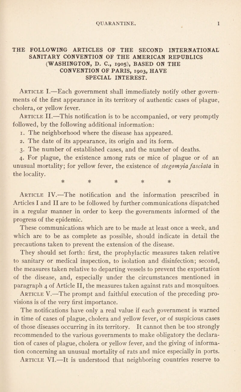 THE FOLLOWING ARTICLES OF THE SECOND INTERNATIONAL SANITARY CONVENTION OF THE AMERICAN REPUBLICS (WASHINGTON, D. C., 1905), BASED ON THE CONVENTION OF PARIS, 1903, HAVE SPECIAL INTEREST. Article I.—Each government shall immediately notify other govern¬ ments of the first appearance in its territory of authentic cases of plague, cholera, or yellow fever. Article II,—This notification is to be accompanied, or very promptly followed, by the following additional information: 1. The neighborhood where the disease has appeared. 2. The date of its appearance, its origin and its form. 3. The number of established cases, and the number of deaths. 4. For plague, the existence among rats or mice of plague or of an unusual mortality; for yellow fever, the existence of stegomyia fas data in the locality. vjf° vS/> *4* vie* v£o *'3>> Article IV.—The notification and the information prescribed in Articles I and II are to be followed by further communications dispatched in a regular manner in order to keep the governments informed of the progress of the epidemic. These communications which are to be made at least once a week, and which are to be as complete as possible, should indicate in detail the precautions taken to prevent the extension of the disease. They should set forth: first, the prophylactic measures taken relative to sanitary or medical inspection, to isolation and disinfection; second, the measures taken relative to departing vessels to prevent the exportation of the disease, and, especially under the circumstances mentioned in paragraph 4 of Article II, the measures taken against rats and mosquitoes. Article V.—The prompt and faithful execution of the preceding pro¬ visions is of the very first importance. The notifications have only a real value if each government is warned in time of cases of plague, cholera and yellow fever, or of suspicious cases of those diseases occurring in its territory. It cannot then be too strongly recommended to the various governments to make obligatory the declara¬ tion of cases of plague, cholera or yellow fever, and the giving of informa¬ tion concerning an unusual mortality of rats and mice especially in ports. Article VI.—It is understood that neighboring countries reserve to