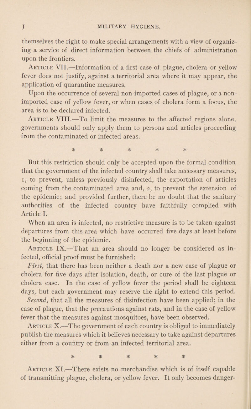 themselves the right to make special arrangements with a view of organiz¬ ing a service of direct information between the chiefs of administration upon the frontiers. Article VII.—Information of a first case of plague, cholera or yellow fever does not justify, against a territorial area where it may appear, the application of quarantine measures. Upon the occurrence of several non-imported cases of plague, or a non- imported case of yellow fever, or when cases of cholera form a focus, the area is to be declared infected. Article VIII.—-To limit the measures to the affected regions alone, governments should only apply them to persons and articles proceeding from the contaminated or infected areas. aC* <vL« /f* But this restriction should only be accepted upon the formal condition that the government of the infected country shall take necessary measures, i, to prevent, unless previously disinfected, the exportation of articles coming from the contaminated area and, 2, to prevent the extension of the epidemic; and provided further, there be no doubt that the sanitary authorities of the infected country have faithfully complied with Article I. When an area is infected, no restrictive measure is to be taken against departures from this area which have occurred five days at least before the beginning of the epidemic. Article IX.—That an area should no longer be considered as in¬ fected, official proof must be furnished: First, that there has been neither a death nor a new case of plague or cholera for five days after isolation, death, or cure of the last plague or cholera case. In the case of yellow fever the period shall be eighteen days, but each government may reserve the right to extend this period. Second, that all the measures of disinfection have been applied; in the case of plague, that the precautions against rats, and in the case of yellow fever that the measures against mosquitoes, have been observed. Article X.—The government of each country is obliged to immediately publish the measures which it believes necessary to take against departures either from a country or from an infected territorial area. o.jU 9&0 «&» Article XL—-There exists no merchandise which is of itself capable of transmitting plague, cholera, or yellow fever. It only becomes danger-