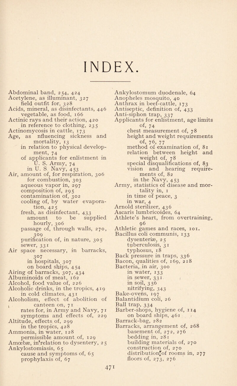 INDEX. Abdominal band, 254, 424 Acetylene, as illuminant, 327 field outfit for, 328 Acids, mineral, as disinfectants, 446 vegetable, as food, 166 Actinic rays and their action, 420 in reference to clothing, 235 Actinomycosis in cattle, 173 Age, as nfluencing sickness and mortality, 13 in relation to physical develop¬ ment, 74 of applicants for enlistment in U. S. Army, 74 in U. S. Navy, 453 Air, amount of, for respiration, 306 for combustion, 303 aqueous vapor in, 297 composition of, 295 contamination of, 302 cooling of, by water evapora¬ tion, 425 fresh, as disinfectant, 433 amount to be supplied hourly, 306 passage of, through walls, 270, 309 purification of, in nature, 305 sewer, 331 Air space necessary, in barracks, 307 in hospitals, 307 on board ships, 454 Airing of barracks, 307, 434 Albuminoids of meat, 162 Alcohol, food value of, 226 Alcoholic drinks, in the tropics, 419 in cold climates, 431 Alcoholism, effect of abolition of 1 canteen on, 71 rates for, in Army and Navy, 71 symptoms and effects of, 229 Altitude, effects of, 299 in the tropics, 428 Ammonia, in water, 128 permissible amount of, 129 Amoebae, inVelation to dysentery, 2 5 Ankylostomiasis, 65 cause and symptoms of, 6 5 prophylaxis of, 67 Ankylostomum duodenale, 64 Anopheles mosquito, 40 Anthrax in beef-cattle, 173 Antiseptic, definition of, 433 Anti-siphon trap, 337 Applicants for enlistment, age limits of, 74 chest measurement of, 78 height and weight requirements of, 76, 77 method of examination of, 81 relation between height and weight of, 78 special disqualifications of, 83 vision and hearing require¬ ments of, 82 in the Navy, 453 Army, statistics of disease and mor¬ tality in, 1 in time of peace, 3 in war, 4 Arnold sterilizer, 436 Ascaris lumbricoid.es, 64 Athlete’s heart, from overtraining, 96 Athletic games and races, 101. Bacillus coli communis, 133 dysenterise, 2 5 tuberculosis, 31 typhosus, 18 Back pressure in traps, 336 Bacon, qualities of, 169, 218 Bacteria, in air, 300 in water, 133 in sewer, 331 f in soil, 356 nitrifying, 343 Bake-ovens, 197 Balantidium coli, 26 Ball trap, 334 Barber-shops, hygiene of, 114 on board ships, 461 1 Barrack-bag, 282 Barracks, arrangement of, 268 basement of, 272, 276 bedding in, 281 building materials of, 270 construction of, 270 distributionfof rooms in, 277 floors of, 273, 276