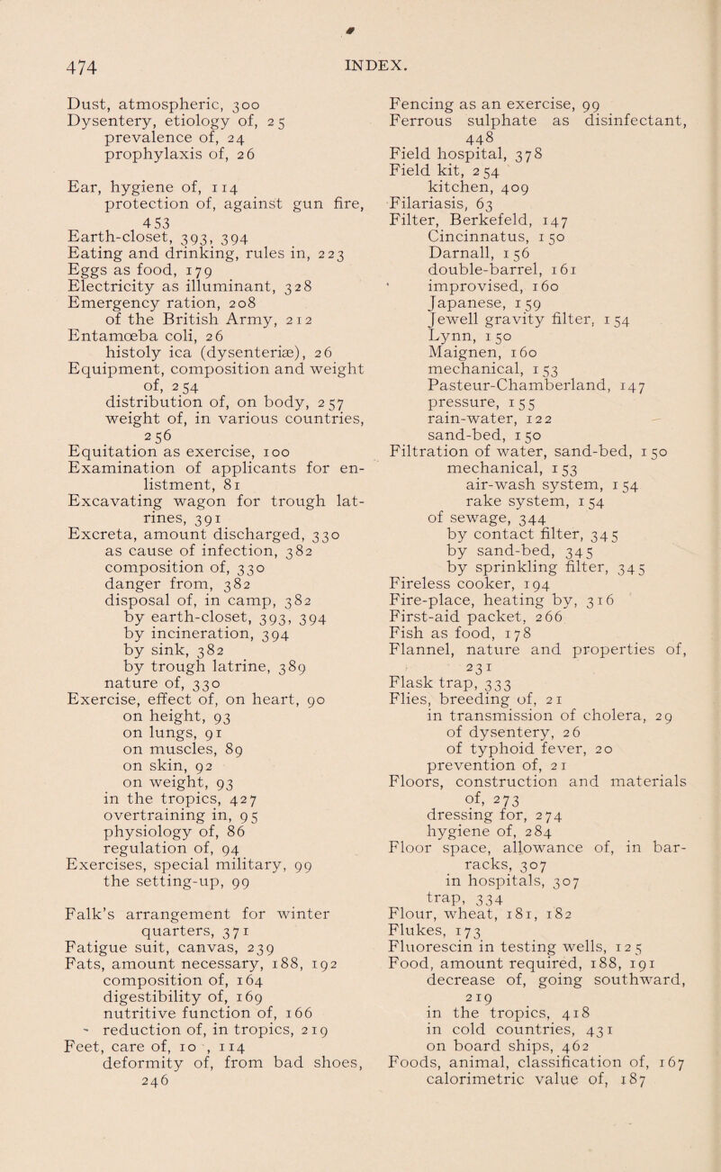 Dust, atmospheric, 300 Dysentery, etiology of, 2 5 prevalence of, 24 prophylaxis of, 26 Ear, hygiene of, 114 protection of, against gun fire, 453 Earth-closet, 393, 394 Eating and drinking, rules in, 223 Eggs as food, 179 Electricity as illuminant, 328 Emergency ration, 208 of the British Army, 212 Entamoeba coli, 26 histoly ica (dysenteriag), 26 Equipment, composition and weight of, 254 distribution of, on body, 257 weight of, in various countries, 256 Equitation as exercise, 100 Examination of applicants for en¬ listment, 81 Excavating wagon for trough lat¬ rines, 391 Excreta, amount discharged, 330 as cause of infection, 382 composition of, 330 danger from, 382 disposal of, in camp, 382 by earth-closet, 393, 394 by incineration, 394 by sink, 382 by trough latrine, 389 nature of, 330 Exercise, effect of, on heart, 90 on height, 93 on lungs, 91 on muscles, 89 on skin, 92 on weight, 93 in the tropics, 427 overtraining in, 95 physiology of, 86 regulation of, 94 Exercises, special military, 99 the setting-up, 99 Falk’s arrangement for winter quarters, 371 Fatigue suit, canvas, 239 Fats, amount necessary, 188, 192 composition of, 164 digestibility of, 169 nutritive function of, 166  reduction of, in tropics, 219 Feet, care of, 10 , 114 deformity of, from bad shoes, 246 Fencing as an exercise, 99 Ferrous sulphate as disinfectant, 448 Field hospital, 378 Field kit, 2 54 kitchen, 409 Filariasis, 63 Filter, Berkefeld, 147 Cincinnatus, 1 50 Darnall, 156 double-barrel, 161 improvised, 160 Japanese, 159 Jewell gravity filter. 154 Lynn, 150 Maignen, 160 mechanical, 1 53 Pasteur-Chamberland, 147 pressure, 155 rain-water, 122 sand-bed, 150 Filtration of water, sand-bed, 150 mechanical, 153 air-wash system, 1 54 rake system, 1 54 of sewage, 344 by contact filter, 345 by sand-bed, 345 by sprinkling filter, 345 Fireless cooker, 194 Fire-place, heating by, 316 First-aid packet, 266 Fish as food, 178 Flannel, nature and properties of, 231 Flask trap, 333 Flies, breeding of, 21 in transmission of cholera, 29 of dysentery, 26 of typhoid fever, 20 prevention of, 2 1 Floors, construction and materials of, 273 dressing for, 274 hygiene of, 284 Floor space, allowance of, in bar¬ racks, 307 in hospitals, 307 trap, 334 Flour, wheat, 181, 182 Flukes, 173 Fluorescin in testing wells, 12 5 Food, amount required, 188, 191 decrease of, going southward, 219 in the tropics, 418 in cold countries, 431 on board ships, 462 Foods, animal, classification of, 167 calorimetric value of, 187