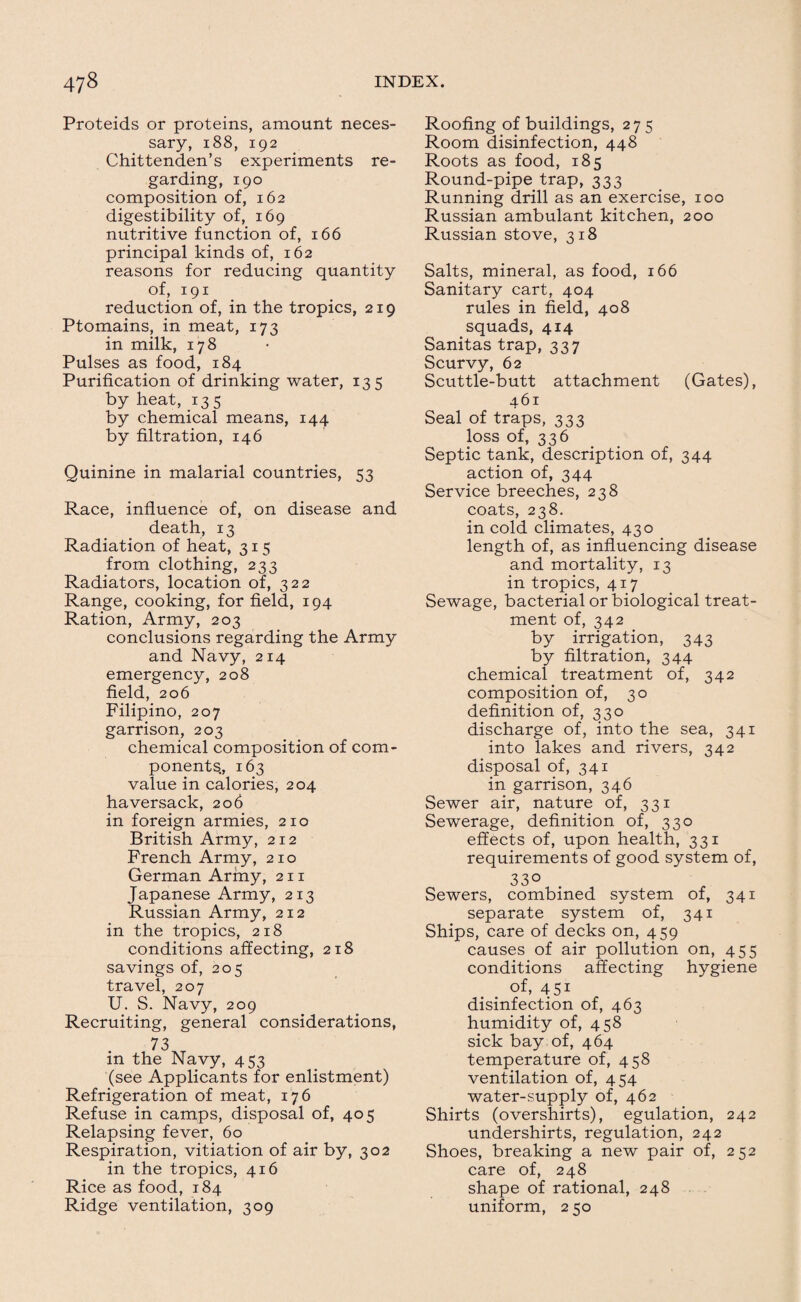 Proteids or proteins, amount neces¬ sary, i88, 192 Chittenden’s experiments re¬ garding, 190 composition of, 162 digestibility of, 169 nutritive function of, 166 principal kinds of, 162 reasons for reducing quantity of, 191 reduction of, in the tropics, 219 Ptomains, in meat, 173 in milk, 178 Pulses as food, 184 Purification of drinking water, 135 by heat, 135 by chemical means, 144 by filtration, 146 Quinine in malarial countries, 53 Race, influence of, on disease and death, 13 Radiation of heat, 315 from clothing, 233 Radiators, location of, 322 Range, cooking, for field, 194 Ration, Army, 203 conclusions regarding the Army and Navy, 214 emergency, 208 field, 206 Filipino, 207 garrison, 203 chemical composition of com¬ ponents,, 163 value in calories, 204 haversack, 206 in foreign armies, 210 British Army, 212 French Army, 210 German Army, 211 Japanese Army, 213 Russian Army, 212 in the tropics, 218 conditions affecting, 218 savings of, 205 travel, 207 U. S. Navy, 209 Recruiting, general considerations, 73 in the Navy, 453 (see Applicants for enlistment) Refrigeration of meat, 176 Refuse in camps, disposal of, 405 Relapsing fever, 60 Respiration, vitiation of air by, 302 in the tropics, 416 Rice as food, 184 Ridge ventilation, 309 Roofing of buildings, 275 Room disinfection, 448 Roots as food, 185 Round-pipe trap, 333 Running drill as an exercise, 100 Russian ambulant kitchen, 200 Russian stove, 318 Salts, mineral, as food, 166 Sanitary cart, 404 rules in field, 408 squads, 414 Sanitas trap, 337 Scurvy, 62 Scuttle-butt attachment (Gates), 461 Seal of traps, 333 loss of, 336 Septic tank, description of, 344 action of, 344 Service breeches, 238 coats, 238. in cold climates, 430 length of, as influencing disease and mortality, 13 in tropics, 417 Sewage, bacterial or biological treat¬ ment of, 342 by irrigation, 343 by filtration, 344 chemical treatment of, 342 composition of, 30 definition of, 330 discharge of, into the sea, 341 into lakes and rivers, 342 disposal of, 341 in garrison, 346 Sewer air, nature of, 331 Sewerage, definition of, 330 effects of, upon health, 331 requirements of good system of, 33° Sewers, combined system of, 341 separate system of, 341 Ships, care of decks on, 459 causes of air pollution on, 455 conditions affecting hygiene of, 4 51 disinfection of, 463 humidity of, 458 sick bay of, 464 temperature of, 458 ventilation of, 454 water-supply of, 462 Shirts (overshirts), egulation, 242 undershirts, regulation, 242 Shoes, breaking a new pair of, 252 care of, 248 shape of rational, 248 uniform, 2 50