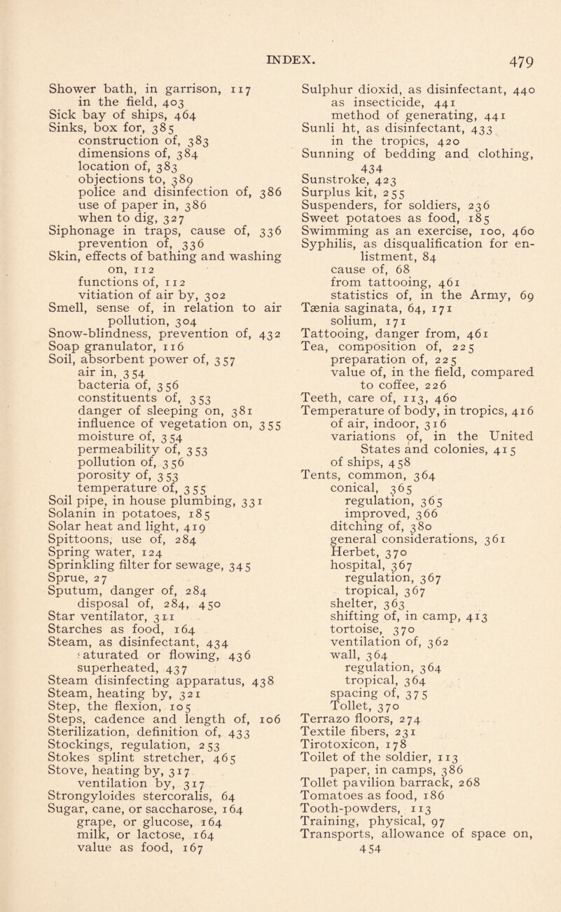 Shower bath, in garrison, 117 in the field, 403 Sick bay of ships, 464 Sinks, box for, 385 construction of, 383 dimensions of, 384 location of, 383 objections to, 389 police and disinfection of, 386 use of paper in, 386 when to dig, 327 Siphonage in traps, cause of, 336 prevention of, 336 Skin, effects of bathing and washing on, 112 functions of, 112 vitiation of air by, 302 Smell, sense of, in relation to air pollution, 304 Snow-blindness, prevention of, 432 Soap granulator, 116 Soil, absorbent power of, 357 air in, 3 54 bacteria of, 356 constituents of, 353 danger of sleeping on, 381 influence of vegetation on, 355 moisture of, 3 54 permeability of, 353 pollution of, 356 porosity of, 3 53 temperature of, 355 Soil pipe, in house plumbing, 331 Solanin in potatoes, 185 Solar heat and light, 419 Spittoons, use of, 284 Spring water, 124 Sprinkling filter for sewage, 345 Sprue, 27 Sputum, danger of, 284 disposal of, 284, 450 Star ventilator, 311 Starches as food, 164 Steam, as disinfectant, 434 saturated or flowing, 436 superheated, 437 Steam disinfecting apparatus, 438 Steam, heating by, 321 Step, the flexion, 105 Steps, cadence and length of, 106 Sterilization, definition of, 433 Stockings, regulation, 253 Stokes splint stretcher, 465 Stove, heating by, 317 ventilation by, 317 Strongyloides stercoralis, 64 Sugar, cane, or saccharose, 164 grape, or glucose, 164 milk, or lactose, 164 value as food, 167 Sulphur dioxid, as disinfectant, 440 as insecticide, 441 method of generating, 441 Sunli ht, as disinfectant, 433 in the tropics, 420 Sunning of bedding and clothing, 434 Sunstroke, 423 Surplus kit, 255 Suspenders, for soldiers, 236 Sweet potatoes as food, 185 Swimming as an exercise, 100, 460 Syphilis, as disqualification for en¬ listment, 84 cause of, 68 from tattooing, 461 statistics of, in the Army, 69 Taenia saginata, 64, 171 solium, 171 Tattooing, danger from, 461 Tea, composition of, 225 preparation of, 225 value of, in the field, compared to coffee, 226 Teeth, care of, 113, 460 Temperature of body, in tropics, 416 of air, indoor, 316 variations of, in the United States and colonies, 415 of ships, 458 Tents, common, 364 conical, 365 regulation, 365 improved, 366 ditching of, 380 general considerations, 361 Herbet, 370 hospital, 367 regulation, 367 tropical, 367 shelter, 363 shifting of, in camp, 413 tortoise, 370 ventilation of, 362 wall, 364 regulation, 364 tropical, 364 spacing of, 375 Toilet, 370 Terrazo floors, 274 Textile fibers, 231 Tirotoxicon, 178 Toilet of the soldier, 113 paper, in camps, 386 Toilet pavilion barrack, 268 Tomatoes as food, 186 Tooth-powders, 113 Training, physical, 97 Transports, allowance of space on, 4 54