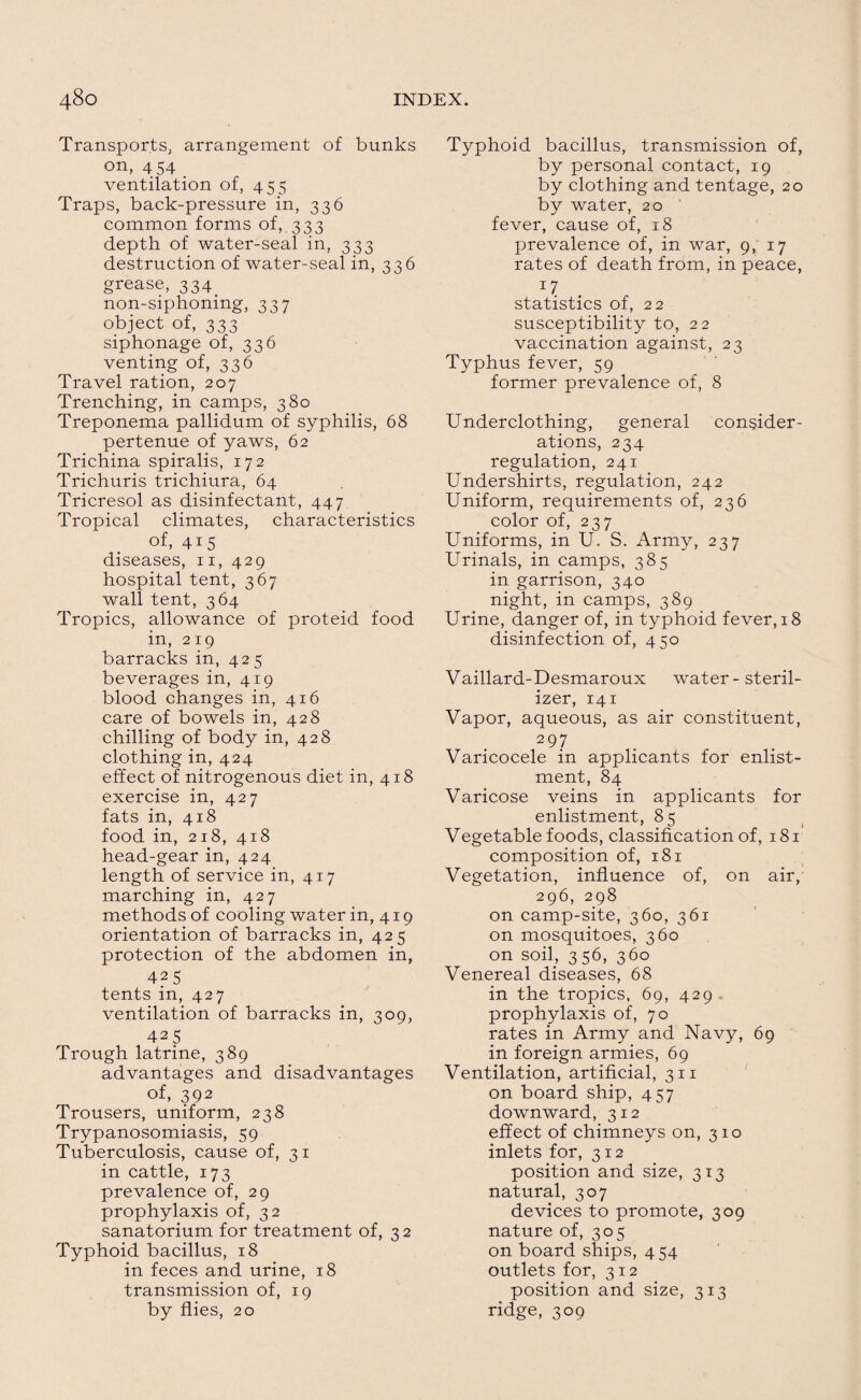 Transports, arrangement of bunks on, 4 54 . ventilation of, 455 Traps, back-pressure in, 336 common forms of, 333 depth of water-seal in, 333 destruction of water-seal in, 336 grease, 334. non-siphoning, 337 object of, 333 siphonage of, 336 venting of, 336 Travel ration, 207 Trenching, in camps, 380 Treponema pallidum of syphilis, 68 pertenue of yaws, 62 Trichina spiralis, 172 Trichuris trichiura, 64 Tricresol as disinfectant, 447 Tropical climates, characteristics of, 415 diseases, 11, 429 hospital tent, 367 wall tent, 364 Tropics, allowance of proteid food in, 219 barracks in, 425 beverages in, 419 blood changes in, 416 care of bowels in, 428 chilling of body in, 428 clothing in, 424 effect of nitrogenous diet in, 418 exercise in, 427 fats in, 418 food in, 218, 418 head-gear in, 424 length of service in, 417 marching in, 427 methods of cooling water in, 419 orientation of barracks in, 425 protection of the abdomen in, 425 tents in, 427 ventilation of barracks in, 309, 425 Trough latrine, 389 advantages and disadvantages of, 392 Trousers, uniform, 238 Trypanosomiasis, 59 Tuberculosis, cause of, 3 1 in cattle, 173 prevalence of, 29 prophylaxis of, 32 sanatorium for treatment of, 3 2 Typhoid bacillus, 18 in feces and urine, 18 transmission of, 19 by flies, 20 Typhoid bacillus, transmission of, by personal contact, 19 by clothing and tentage, 20 by water, 20 fever, cause of, 18 prevalence of, in war, 9, 17 rates of death from, in peace, 17 statistics of, 22 susceptibility to, 22 vaccination against, 23 Typhus fever, 59 former prevalence of, 8 Underclothing, general consider¬ ations, 234 regulation, 241 Undershirts, regulation, 242 Uniform, requirements of, 236 color of, 237 Uniforms, in U. S. Army, 237 Urinals, in camps, 385 in garrison, 340 night, in camps, 389 Urine, danger of, in typhoid fever, 18 disinfection of, 450 Vaillard- Desmaroux water - steril¬ izer, 141 Vapor, aqueous, as air constituent, 297 Varicocele in applicants for enlist¬ ment, 84 Varicose veins in applicants for enlistment, 85 Vegetable foods, classification of, 181 composition of, 181 Vegetation, influence of, on air, 296, 298 on camp-site, 360, 361 on mosquitoes, 360 on soil, 356, 360 Venereal diseases, 68 in the tropics, 69, 429. prophylaxis of, 70 rates in Army and Navy, 69 in foreign armies, 69 Ventilation, artificial, 311 on board ship, 457 downward, 312 effect of chimneys on, 310 inlets for, 312 position and size, 313 natural, 307 devices to promote, 309 nature of, 305 on board ships, 454 outlets for, 312 position and size, 313 ridge, 309