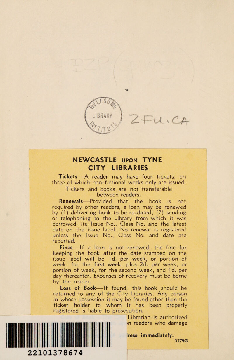 NEWCASTLE UPON TYNE CITY LIBRARIES Tickets—A reader may have four tickets, on three of which non-fictional works only are issued. Tickets and books are not transferable between readers. Renewals—Provided that the book is not required by other readers, a loan may be renewed by (1) delivering book to be re-dated; (2) sending or telephoning to the Library from which it was borrowed, its Issue No., Class No. and the latest date on the issue label. No renewal is registered unless the Issue No., Class No. and date are reported. Fanes—If a loan is not renewed, the fine for keeping the book after the date stamped on the issue label will be Id. per week, or portion of week, for the first week, plus 2d. per week, or portion of week, for the second week, and Id. per day thereafter. Expenses of recovery must be borne by the reader. Loss of Book—-If found, this book should be returned to any of the City Libraries. Any person in whose possession it may be found other than the ticket holder to whom it has been properly registered is liable to prosecution. Librarian is authorized >n readers who damage Iress immediately. 3279G 22101378674