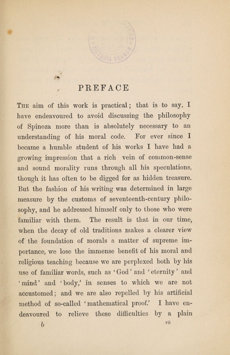PREFACE - < The aim of this work is practical; that is to say, I have endeavoured to avoid discussing the philosophy of Spinoza more than is absolutely necessary to an understanding of his moral code. For ever since I became a humble student of his works I have had a growing impression that a rich vein of common-sense and sound morality runs through all his speculations, though it has often to be digged for as hidden treasure. But the fashion of his writing was determined in large measure by the customs of seventeenth-century philo¬ sophy, and he addressed himself only to those who were familiar with them. The result is that in our time, when the decay of old traditions makes a clearer view of the foundation of morals a matter of supreme im¬ portance, we lose the immense benefit of his moral and religious teaching because we are perplexed both by his use of familiar words, such as ‘ God ’ and c eternity ’ and ‘mind’ and 'body/ in senses to which we are not accustomed; and we are also repelled by his artificial method of so-called ‘mathematical proof/ I have en¬ deavoured to relieve these difficulties by a plain