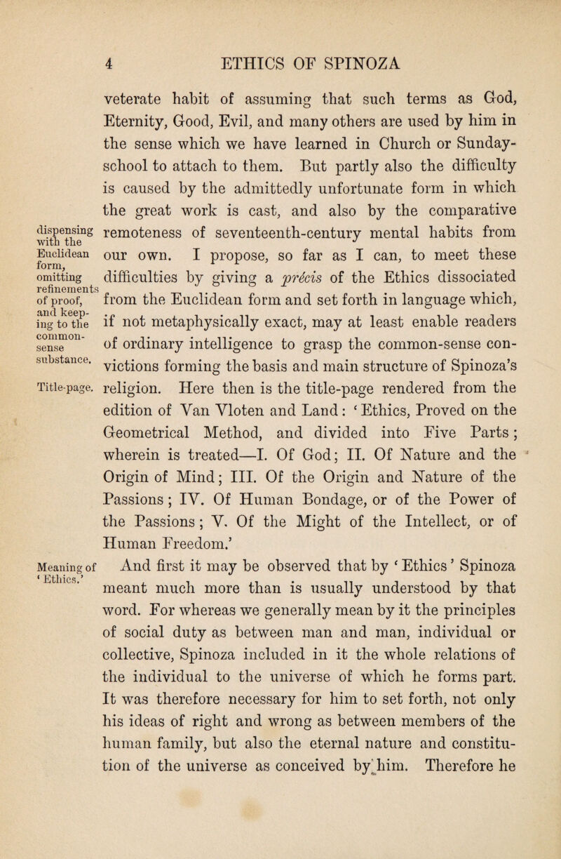 dispensing with the Euclidean form, omitting refinements of proof, and keep¬ ing to the common- sense substance. Title-page. Meaning of ‘ Ethics.’ veterate habit of assuming that such terms as God, Eternity, Good, Evil, and many others are used by him in the sense which we have learned in Church or Sunday- school to attach to them. But partly also the difficulty is caused by the admittedly unfortunate form in which the great work is cast, and also by the comparative remoteness of seventeenth-century mental habits from our own. I propose, so far as I can, to meet these difficulties by giving a 'precis of the Ethics dissociated from the Euclidean form and set forth in language which, if not metaphysically exact, may at least enable readers of ordinary intelligence to grasp the common-sense con¬ victions forming the basis and main structure of Spinoza’s religion. Here then is the title-page rendered from the edition of Van Vloten and Land : ‘ Ethics, Proved on the Geometrical Method, and divided into Five Parts; wherein is treated—I. Of God; II. Of Nature and the Origin of Mind; III. Of the Origin and Nature of the Passions; IY. Of Human Bondage, or of the Power of the Passions ; Y. Of the Might of the Intellect, or of Human Freedom.’ And first it may be observed that by ‘ Ethics ’ Spinoza meant much more than is usually understood by that word. For whereas we generally mean by it the principles of social duty as between man and man, individual or collective, Spinoza included in it the whole relations of the individual to the universe of which he forms part. It was therefore necessary for him to set forth, not only his ideas of right and wrong as between members of the human family, but also the eternal nature and constitu¬ tion of the universe as conceived by him. Therefore he