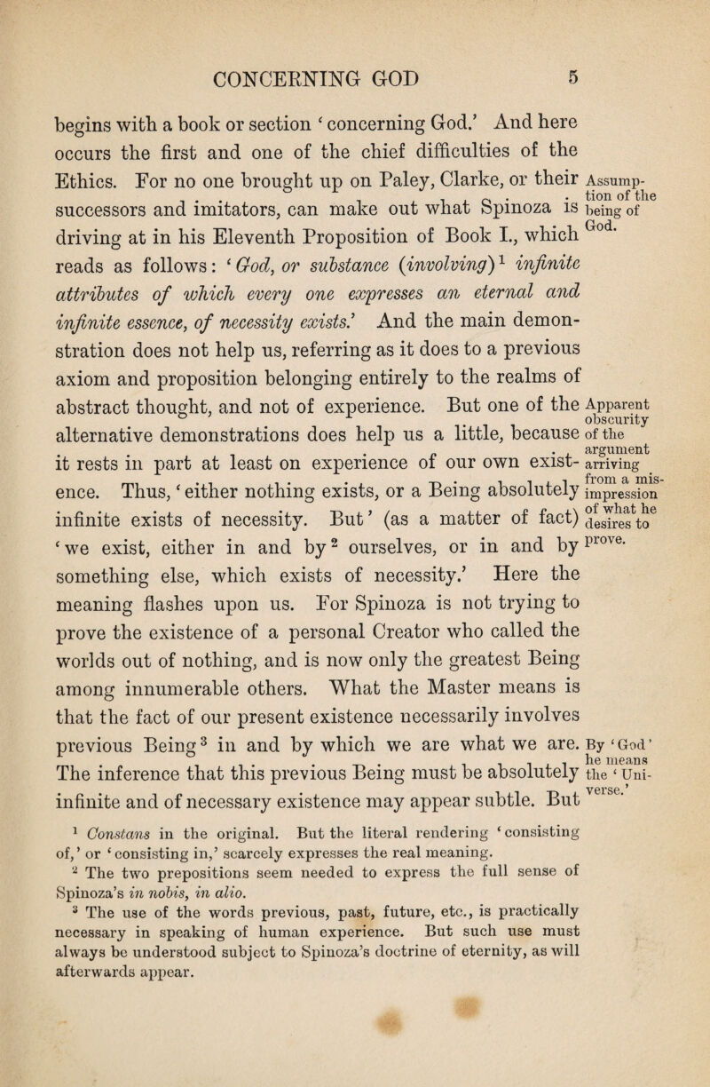 begins with a book or section ‘ concerning God/ And here occurs the first and one of the chief difficulties of the Ethics. For no one brought up on Paley, Clarke, or their Assump- . , 0 . • tion of the successors and imitators, can make out what fepmoza is being of Grod driving at in his Eleventh Proposition of Book I., which reads as follows: ‘ God, or substance (involving)1 infinite attributes of which every one expresses an eternal and infinite essence, of necessity exists/ And the main demon¬ stration does not help us, referring as it does to a previous axiom and proposition belonging entirely to the realms of abstract thought, and not of experience. But one of the Apparent . , obscurity alternative demonstrations does help us a little, because of the . . argument it rests in part at least on experience of our own exist- arriving ence. Thus, ‘ either nothing exists, or a Being absolutely impression infinite exists of necessity. But ’ (as a matter of fact) cteslre^to6 ‘ we exist, either in and by2 ourselves, or in and by piove‘ something else, which exists of necessity/ Here the meaning flashes upon us. For Spinoza is not trying to prove the existence of a personal Creator who called the worlds out of nothing, and is now only the greatest Being among innumerable others. What the Master means is that the fact of our present existence necessarily involves previous Being3 in and by which we are what we are. By‘God’ . , he meailS The inference that this previous Being must be absolutely the‘ Uni- infinite and of necessary existence may appear subtle. But veisc‘ 1 Gonstans in the original. But the literal rendering ‘consisting of,’ or ‘consisting in/ scarcely expresses the real meaning. 2 The two prepositions seem needed to express the full sense of Spinoza’s in nobis, in alio. 3 The use of the words previous, past, future, etc., is practically necessary in speaking of human experience. But such use must always be understood subject to Spinoza’s doctrine of eternity, as will afterwards appear.