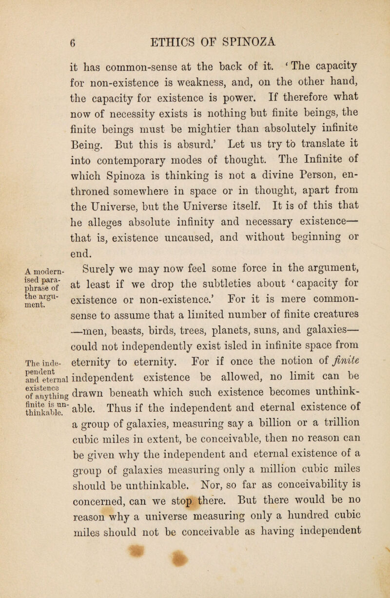 it has common-sense at the back of it. ‘ The capacity for non-existence is weakness, and, on the other hand, the capacity for existence is power. If therefore what now of necessity exists is nothing but finite beings, the finite beings must be mightier than absolutely infinite Being. But this is absurd.’ Let us try to translate it into contemporary modes of thought. The Infinite of which Spinoza is thinking is not a divine Person, en¬ throned somewhere in space or in thought, apart from the Universe, but the Universe itself. It is of this that he alleges absolute infinity and necessary existence— that is, existence uncaused, and without beginning or end. A modern- Surely we may now feel some force in the argument, phrase^of at least if we drop the subtleties about ‘capacity for mentrgU existence or non-existence.’ Eor it is mere common- sense to assume that a limited number of finite creatures —men, beasts, birds, trees, planets, suns, and galaxies— could not independently exist isled in infinite space from Theinde- eternity to eternity. For if once the notion of finite anddeternal independent existence be allowed, no limit can be Of anything drawn beneath which such existence becomes unthink- thinkabie11 able. Thus if the independent and eternal existence of a group of galaxies, measuring say a billion or a trillion cubic miles in extent, be conceivable, then no reason can be given why the independent and eternal existence of a group of galaxies measuring only a million cubic miles should be unthinkable. Nor, so far as conceivability is concerned, can we stop there. But there would be no reason why a universe measuring only a hundred cubic miles should not be conceivable as having independent