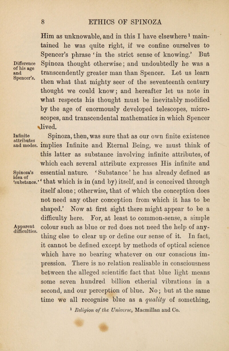 Him as unknowable, and in this I have elsewhere1 main¬ tained he was quite right, if we confine ourselves to Spencer’s phrase ‘in the strict sense of knowing.’ But Difference Spinoza thought otherwise; and undoubtedly he was a of his age and transcendently greater man than Spencer. Let us learn Spencer’s. then what that mighty seer of the seventeenth century thought we could know; and hereafter let us note in what respects his thought must be inevitably modified by the age of enormously developed telescopes, micro¬ scopes, and transcendental mathematics in which Spencer \lived. infinite Spinoza, then, was sure that as our own finite existence attributes ... and modes, implies Infinite and Eternal Being, we must think of this latter as substance involving infinite attributes, of which each several attribute expresses His infinite and Spinoza’s essential nature. ‘ Substance ’ he has already defined as iciest of ‘substance.’ ‘ that which is in (and by) itself, and is conceived through itself alone; otherwise, that of which the conception does not need any other conception from which it has to be shaped.’ Now at first sight there might appear to be a difficulty here. For, at least to common-sense, a simple Apparent colour such as blue or red does not need the help of any- difficulties. thing else to clear up or define our sense of it. In fact, it cannot be defined except by methods of optical science which have no bearing whatever on our conscious im¬ pression. There is no relation realisable in consciousness between the alleged scientific fact that blue light means some seven hundred billion etherial vibrations in a second, and our perception of blue. No; but at the same time we all recognise blue as a quality of something, 1 Religion of the Universe, Macmillan and Co.
