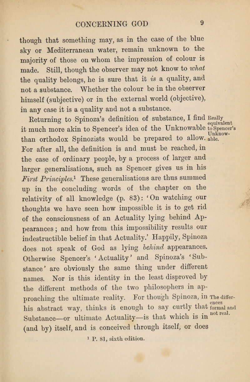 though that something may, as in the case of the blue sky or Mediterranean water, remain unknown to the majority of those on whom the impression of colour is made. Still, though the observer may not know to what the quality belongs, he is sure that it is a quality, and not a substance. Whether the colour be in the observer himself (subjective) or in the external world (objective), in any case it is a quality and not a substance. Returning to Spinoza’s definition of substance, I find Really ° r equivalent it much more akin to Spencer’s idea of the Unknowable to Spencer’s Unknow- than orthodox Spinozists would be prepared to allow, able. For after all, the definition is and must be reached, in the case of ordinary people, by a process of larger and larger generalisations, such as Spencer gives us in his First Principles.1 These generalisations are thus summed up in the concluding words of the chapter on the relativity of all knowledge (p. 83): ‘ On watching our thoughts we have seen how impossible it is to get rid of the consciousness of an Actuality lying behind Ap¬ pearances ; and how from this impossibility results our indestructible belief in that Actuality.’ Happily, Spinoza does not speak of God as lying behind appearances. Otherwise Spencer’s ‘Actuality* and Spinoza’s ‘Sub¬ stance’ are obviously the same thing under different names. Nor is this identity in the least disproved by the different methods of the two philosophers in ap¬ proaching the ultimate reality. For though Spinoza, in The differ- his abstract way, thinks it enough to say curtly that formal and Substance—or ultimate Actuality—is that which is in (and by) itself, and is conceived through itself, or does 1 P. 81, sixth edition.