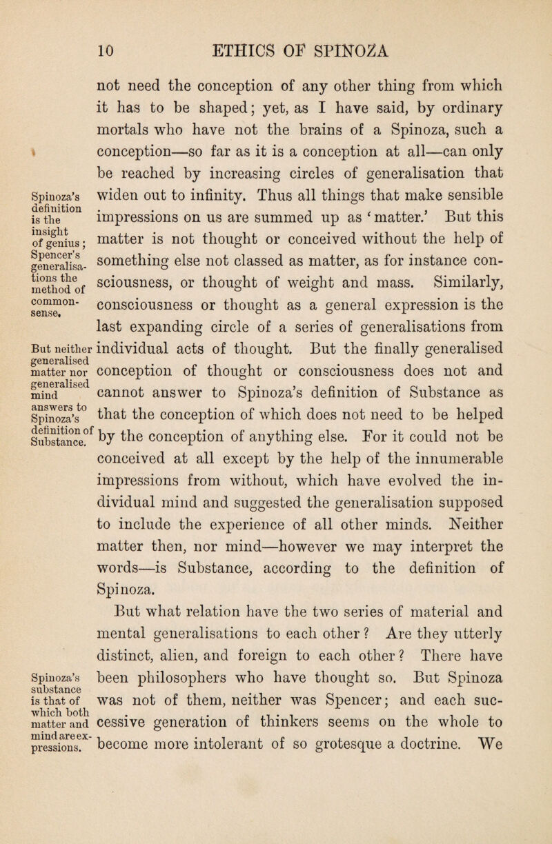 not need the conception of any other thing from which it has to be shaped; yet, as I have said, by ordinary mortals who have not the brains of a Spinoza, such a conception—so far as it is a conception at all—can only be reached by increasing circles of generalisation that Spinoza’s definition is the insight of genius; Spencer’s generalisa¬ tions the method of common- sense. widen out to infinity. Thus all things that make sensible impressions on us are summed up as ‘ matter.’ But this matter is not thought or conceived without the help of something else not classed as matter, as for instance con¬ sciousness, or thought of weight and mass. Similarly, consciousness or thought as a general expression is the last expanding circle of a series of generalisations from But neither individual acts of thought. But the finally generalised generalised . matter nor conception of thought or consciousness does not and 2f6n6ralis6(i mind cannot answer to Spinoza’s definition of Substance as Spinoza’s° that the conception of which does not need to be helped Substance?f the conception of anything else. For it could not be conceived at all except by the help of the innumerable impressions from without, which have evolved the in¬ dividual mind and suggested the generalisation supposed to include the experience of all other minds. Neither matter then, nor mind—however we may interpret the words—is Substance, according to the definition of Spi noza. But what relation have the two series of material and mental generalisations to each other ? Are they utterly distinct, alien, and foreign to each other ? There have Spiuoza’s been philosophers who have thought so. But Spinoza substcincG is that of was not of them, neither was Spencer; and each suc- matterand cessive generation of thinkers seems on the whole to pressions. become more intolerant ot so grotesque a doctrine. We
