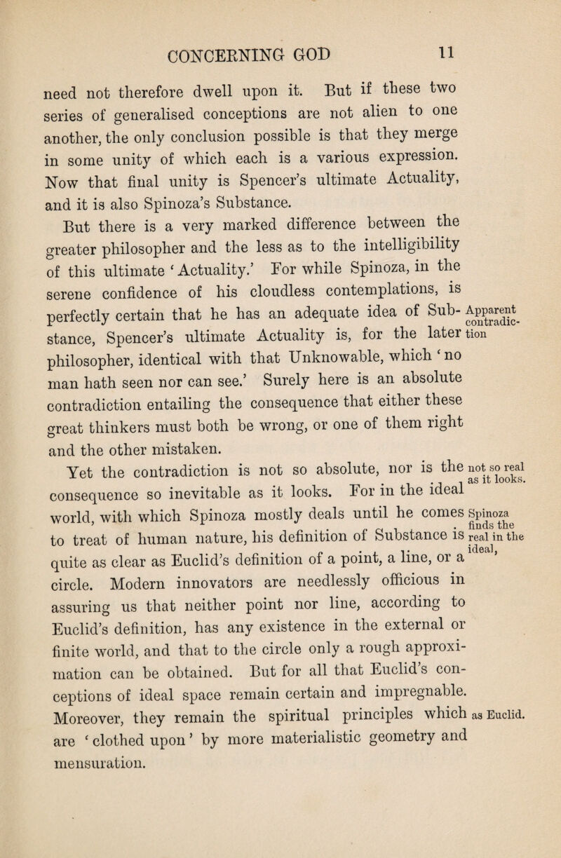 need not therefore dwell upon it. But if these two series of generalised conceptions are not alien to one another, the only conclusion possible is that they merge in some unity of which each is a various expression. Now that final unity is Spencer’s ultimate Actuality, and it is also Spinoza’s Substance. But there is a very marked difference between the greater philosopher and the less as to the intelligibility of this ultimate ‘ Actuality.’ Eor while Spinoza, in the serene confidence of his cloudless contemplations, is perfectly certain that he has an adequate idea of Sub- Apparent^ stance, Spencer’s ultimate Actuality is, for the later tion philosopher, identical with that Unknowable, which ‘ no man hath seen nor can see.’ Surely here is an absolute contradiction entailing the consequence that either these great thinkers must both be wrong, or one of them right and the other mistaken. Yet the contradiction is not so absolute, nor is the not so real # lb IOOKS# consequence so inevitable as it looks. For m the ideal world with which Spinoza mostly deals until he comes Spinoza to treat of human nature, his definition of Substance is real in the • _ _ , , « * . id6ci]j quite as clear as Euclid’s definition of a point, a line, 01 a circle. Modern innovators are needlessly officious in assuring us that neither point nor line, according to Euclid’s definition, has any existence in the external or finite world, and that to the circle only a rough approxi¬ mation can be obtained. But for all that Euclid s con¬ ceptions of ideal space remain certain and impregnable. Moreover, they remain the spiritual principles which as Euclid, are ‘ clothed upon ’ by more materialistic geometry and mensuration.