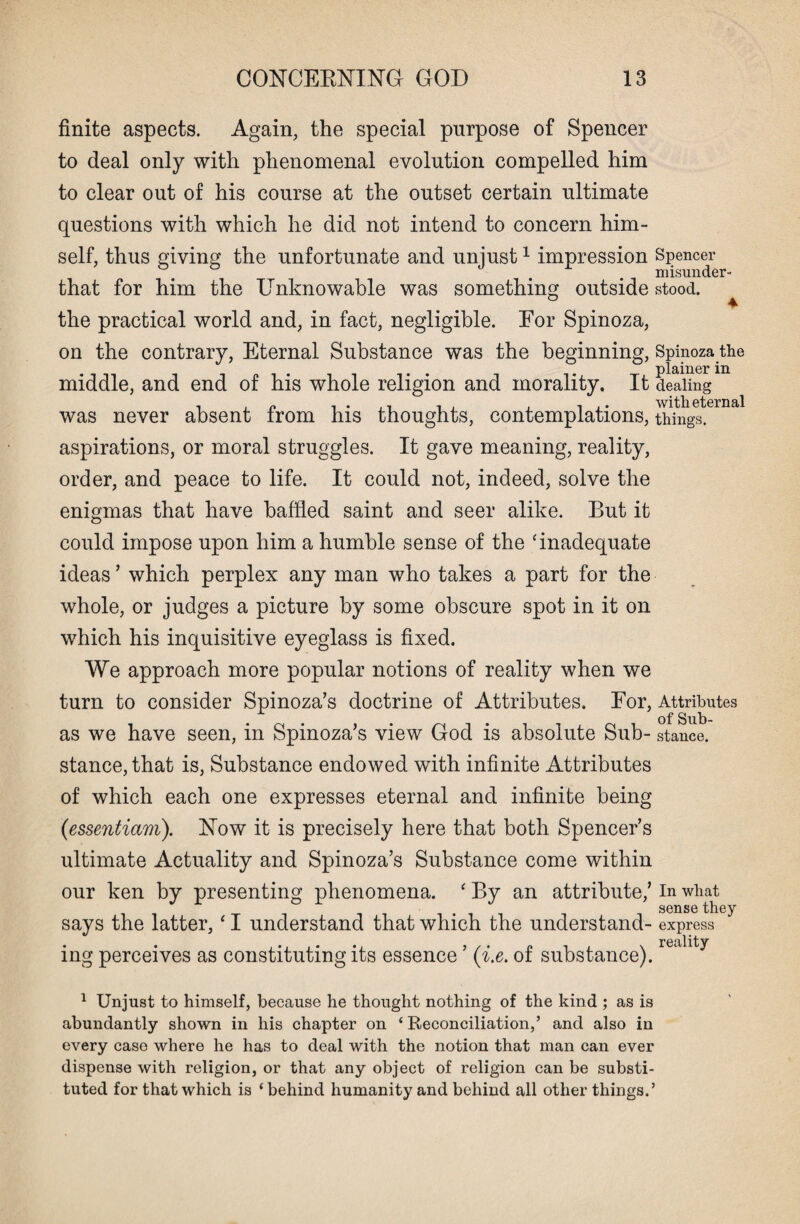 finite aspects. Again, the special purpose of Spencer to deal only with phenomenal evolution compelled him to clear out of his course at the outset certain ultimate questions with which he did not intend to concern him¬ self, thus giving the unfortunate and unjust1 impression that for him the Unknowable was something outside the practical world and, in fact, negligible. Eor Spinoza, on the contrary, Eternal Substance was the beginning, middle, and end of his whole religion and morality. It was never absent from his thoughts, contemplations, aspirations, or moral struggles. It gave meaning, reality, order, and peace to life. It could not, indeed, solve the enigmas that have baffled saint and seer alike. But it could impose upon him a humble sense of the 'inadequate ideas ’ which perplex any man who takes a part for the whole, or judges a picture by some obscure spot in it on which his inquisitive eyeglass is fixed. We approach more popular notions of reality when we turn to consider Spinoza’s doctrine of Attributes. Eor, as we have seen, in Spinoza’s view God is absolute Sub¬ stance, that is, Substance endowed with infinite Attributes of which each one expresses eternal and infinite being (essentiam). Now it is precisely here that both Spencer’s ultimate Actuality and Spinoza’s Substance come within our ken by presenting phenomena. ‘ By an attribute,’ says the latter, ‘ I understand that which the understand¬ ing perceives as constituting its essence ’ (i.e. of substance). Spencer misunder¬ stood. Spinoza the plainer in dealing with eternal things. Attributes of Sub¬ stance. In what sense they express reality 1 Unjust to himself, because he thought nothing of the kind ; as is abundantly shown in his chapter on ‘ Reconciliation,’ and also in every case where he has to deal with the notion that man can ever dispense with religion, or that any object of religion can be substi¬ tuted for that which is ‘behind humanity and behind all other things.’