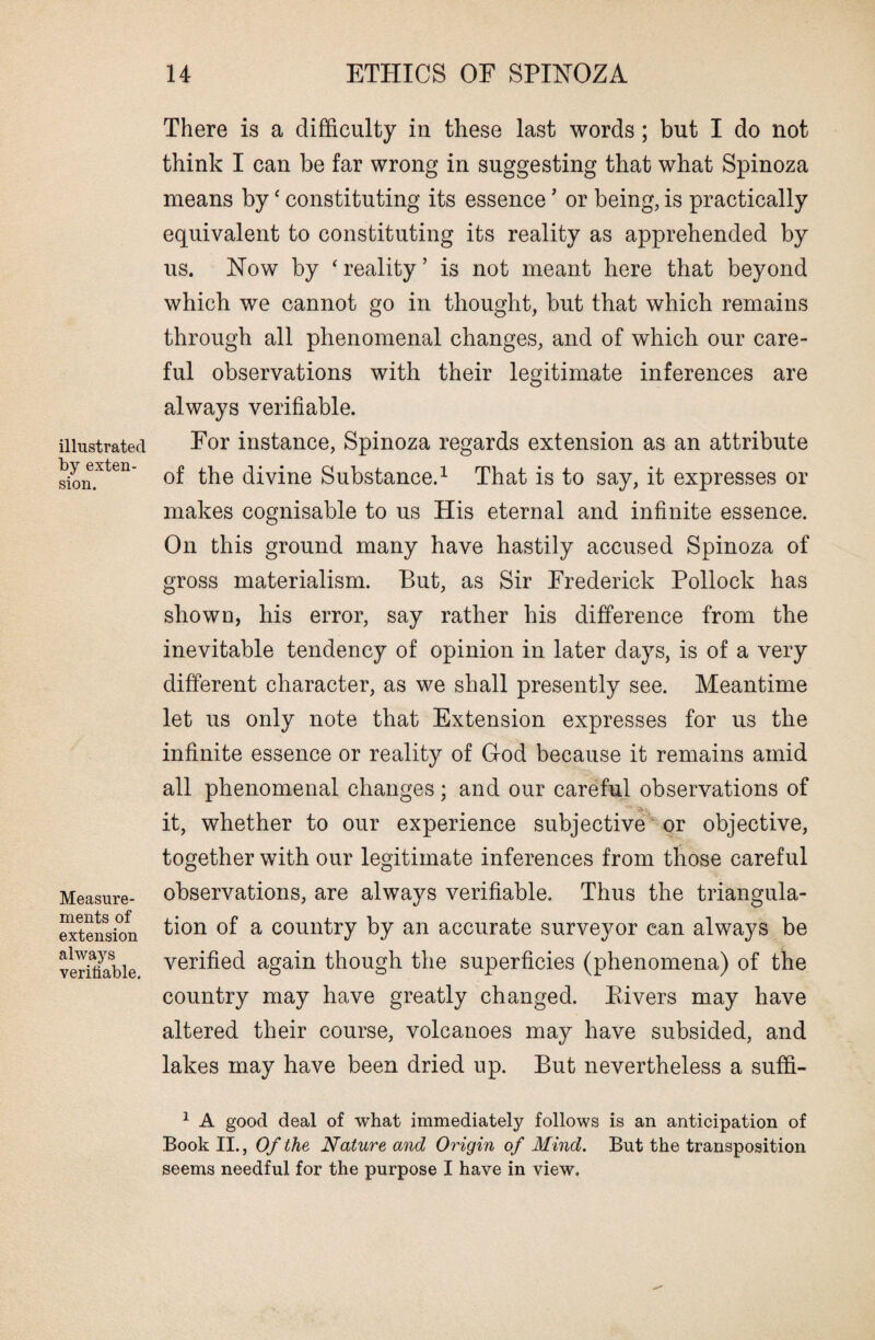 illustrated by exten¬ sion. Measure¬ ments of extension always verifiable. There is a difficulty in these last words; but I do not think I can be far wrong in suggesting that what Spinoza means byc constituting its essence * or being, is practically equivalent to constituting its reality as apprehended by us. Now by ‘ reality ’ is not meant here that beyond which we cannot go in thought, but that which remains through all phenomenal changes, and of which our care¬ ful observations with their legitimate inferences are always verifiable. For instance, Spinoza regards extension as an attribute of the divine Substance.1 That is to say, it expresses or makes cognisable to us His eternal and infinite essence. On this ground many have hastily accused Spinoza of gross materialism. But, as Sir Frederick Pollock has shown, his error, say rather his difference from the inevitable tendency of opinion in later days, is of a very different character, as we shall presently see. Meantime let us only note that Extension expresses for us the infinite essence or reality of God because it remains amid all phenomenal changes; and our careful observations of it, whether to our experience subjective or objective, together with our legitimate inferences from those careful observations, are always verifiable. Thus the triangula¬ tion of a country by an accurate surveyor can always be verified again though the superficies (phenomena) of the country may have greatly changed. Fivers may have altered their course, volcanoes may have subsided, and lakes may have been dried up. But nevertheless a suffi- 1 A good deal of what immediately follows is an anticipation of Book II., Of the Nature and Origin of Mind. But the transposition seems needful for the purpose I have in view.