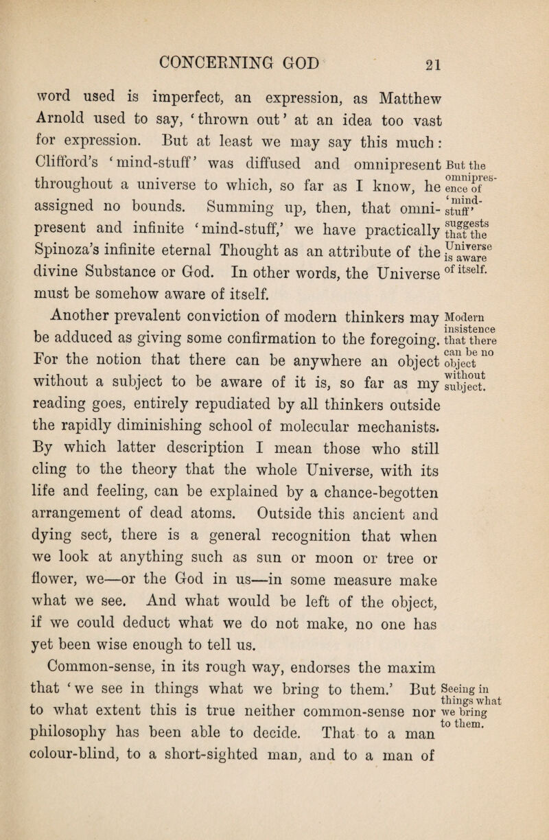 word used is imperfect, an expression, as Matthew Arnold used to say, ‘thrown out’ at an idea too vast for expression. But at least we may say this much : Clifford’s ‘mind-stuff’ was diffused and omnipresent throughout a universe to which, so far as I know, he assigned no bounds. Summing up, then, that omni¬ present and infinite ‘mind-stuff,’ we have practically Spinoza’s infinite eternal Thought as an attribute of the divine Substance or God. In other words, the Universe must be somehow aware of itself. Another prevalent conviction of modern thinkers may be adduced as giving some confirmation to the foregoing. For the notion that there can be anywhere an object without a subject to be aware of it is, so far as my reading goes, entirely repudiated by all thinkers outside the rapidly diminishing school of molecular mechanists. By which latter description I mean those who still cling to the theory that the whole Universe, with its life and feeling, can be explained by a chance-begotten arrangement of dead atoms. Outside this ancient and dying sect, there is a general recognition that when we look at anything such as sun or moon or tree or flower, we—or the God in us—in some measure make what we see. And what would be left of the object, if we could deduct what we do not make, no one has yet been wise enough to tell us. Common-sense, in its rough way, endorses the maxim that ‘we see in things what we bring to them.’ But to what extent this is true neither common-sense nor philosophy has been able to decide. That to a man colour-blind, to a short-sighted man, and to a man of But the omnipres¬ ence of £ mind- stuff ’ suggests that the Universe is aware of itself. Modern insistence that there can be no object without subject. Seeing in things what we bring to them.