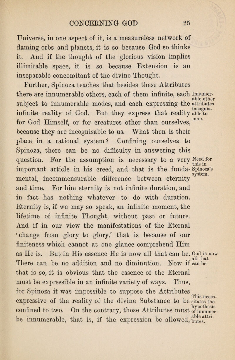 Universe, in one aspect of it, is a measureless network of flaming orbs and planets, it is so because God so thinks it. And if the thought of the glorious vision implies illimitable space, it is so because Extension is an inseparable concomitant of the divine Thought. Further, Spinoza teaches that besides these Attributes there are innumerable others, each of them infinite, each inmimer- . able other subject to innumerable modes, and each expressing the attributes • ,. incognis- mfimte reality of God. But they express that reality able to man for God Himself, or for creatures other than ourselves, because they are incognisable to us. What then is their place in a rational system ? Confining ourselves to Spinoza, there can be no difficulty in answering this question. For the assumption is necessary to a very Need for important article in his creed, and that is the funda- Spinoza’s system. mental, incommensurable difference between eternity and time. For him eternity is not infinite duration, and in fact has nothing whatever to do with duration. Eternity is, if we may so speak, an infinite moment, the lifetime of infinite Thought, without past or future. And if in our view the manifestations of the Eternal ‘ change from glory to glory/ that is because of our finiteness which cannot at one glance comprehend Him as He is. But in His essence He is now all that can be. God is now .all that There can be no addition and no diminution. Now if can be. that is so, it is obvious that the essence of the Eternal must be expressible in an infinite variety of ways. Thus, for Spinoza it was impossible to suppose the Attributes This neces- expressive of the reality of the divine Substance to be sitates the confined to two. On the contrary, those Attributes must of Emumer- be innumerable, that is, if the expression be allowed, butes.ttn