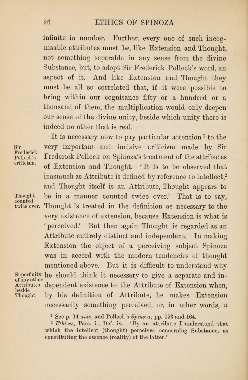 Sir Frederick Pollock’s criticism. Thought counted twice over. infinite in number. Further, every one of such incog- nisable attributes must be, like Extension and Thought, not something separable in any sense from the divine Substance, but, to adopt Sir Frederick Pollock’s word, an aspect of it. And like Extension and Thought they must be all so correlated that, if it were possible to bring within our cognisance fifty or a hundred or a thousand of them, the multiplication would only deepen our sense of the divine unity, beside which unity there is indeed no other that is real. It is necessary now to pay particular attention1 to the very important and incisive criticism made by Sir Frederick Pollock on Spinoza’s treatment of the attributes of Extension and Thought. ‘ It is to be observed that inasmuch as Attribute is defined by reference to intellect,2 and Thought itself is an Attribute, Thought appears to be in a manner counted twice over.’ That is to say, Thought is treated in the definition as necessary to the very existence of extension, because Extension is what is ‘ perceived.’ But then again Thought is regarded as an Attribute entirely distinct and independent. In making Extension the object of a perceiving subject Spinoza was in accord with the modern tendencies of thought mentioned above. But it is difficult to understand why Superfluity }ie should think it necessary to ive a separate and in- of any other _ J ° r Attributes dependent existence to the Attribute of Extension when, beside . . . Thought, by his definition of Attribute, he makes Extension necessarily something perceived, or, in other words, a 1 See p. 14 ante, and Pollock’s Spinoza, pp. 153 and 164. 2 Ethices, Pars, i., Def. iv. ‘By an attribute I understand that which the intellect (thought) perceives concerning Substance, as constituting the essence (reality) of the latter.’