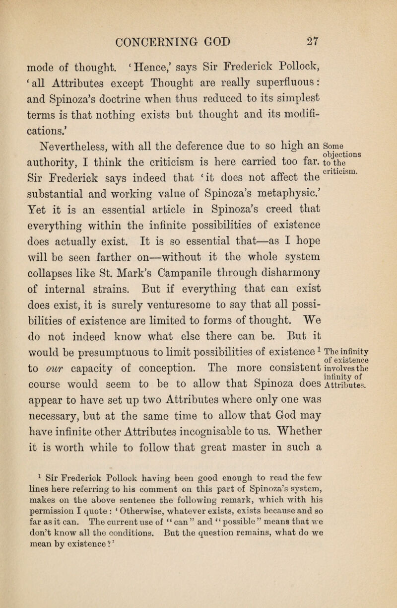 mode of thought. ‘Hence/ says Sir Frederick Pollock, ‘ all Attributes except Thought are really superfluous: and Spinoza’s doctrine when thus reduced to its simplest terms is that nothing exists but thought and its modifi¬ cations.’ Nevertheless, with all the deference due to so high an Some .... . „ objections authority, I think the criticism is here carried too tar. to the criticism Sir Frederick says indeed that ‘it does not affect the substantial and working value of Spinoza’s metaphysic.’ Yet it is an essential article in Spinoza’s creed that everything within the infinite possibilities of existence does actually exist. It is so essential that—as I hope will be seen farther on—without it the whole system collapses like St. Mark’s Campanile through disharmony of internal strains. But if everything that can exist does exist, it is surely venturesome to say that all possi¬ bilities of existence are limited to forms of thought. We do not indeed know what else there can be. But it would be presumptuous to limit possibilities of existence1 The infinity r 1 , .of existence to our capacity of conception. The more consistent involves the course would seem to be to allow that Spinoza does Attributes. appear to have set up two Attributes where only one was necessary, but at the same time to allow that God may have infinite other Attributes incognisable to us. Whether it is worth while to follow that great master in such a 1 Sir Frederick Pollock having been good enough to read the few lines here referring to his comment on this part of Spinoza’s system, makes on the above sentence the following remark, which with his permission I quote : 1 Otherwise, whatever exists, exists because and so far as it can. The current use of “ can ” and “possible ” means that we don’t know all the conditions. But the question remains, what do we mean by existence ? ’