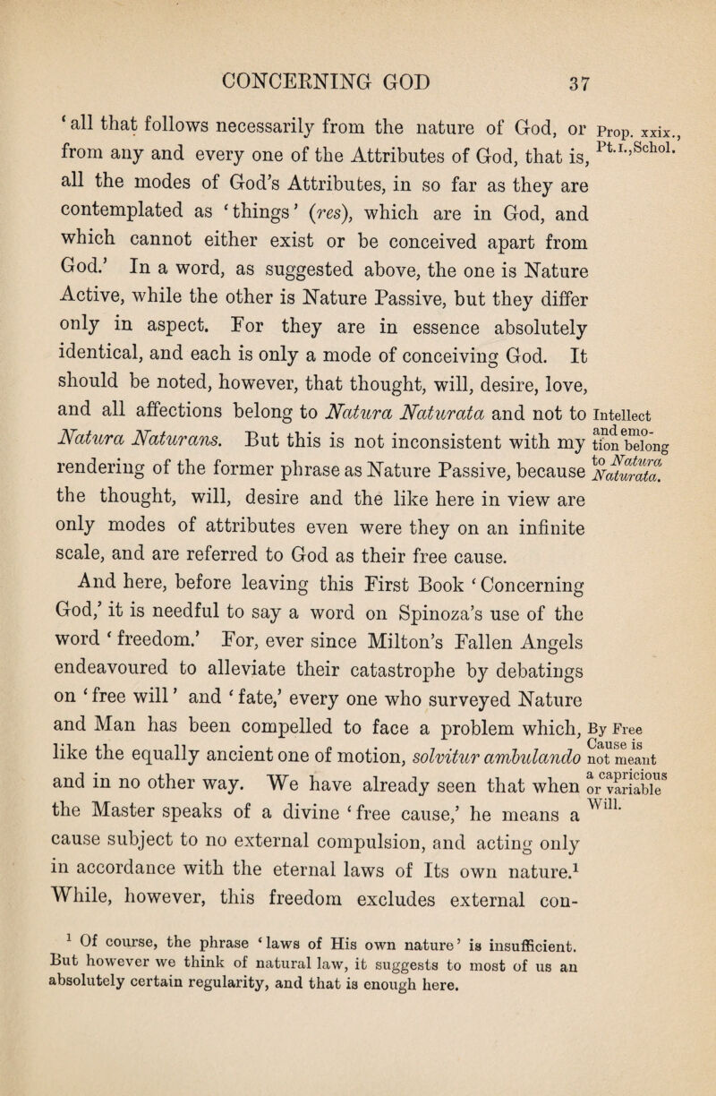 ‘ all that follows necessarily from the nature of God, or pr0p. xxix from any and every one of the Attributes of God, that is, PU',Scho1 all the modes of God’s Attributes, in so far as they are contemplated as c things5 (res), which are in God, and which cannot either exist or be conceived apart from God.’ In a word, as suggested above, the one is Nature Active, while the other is Nature Passive, but they differ only in aspect. Por they are in essence absolutely identical, and each is only a mode of conceiving God. It should be noted, however, that thought, will, desire, love, and all affections belong to Natura Naturata and not to Intellect Natura Naturans. But this is not inconsistent with my t£n belong rendering of the former phrase as Nature Passive, because ^Natmta. the thought, will, desire and the like here in view are only modes of attributes even were they on an infinite scale, and are referred to God as their free cause. And here, before leaving this First Book * Concerning God,’ it is needful to say a word on Spinoza’s use of the word ‘ freedom.’ Por, ever since Milton’s Fallen Angels endeavoured to alleviate their catastrophe by debatings on 4 free will ’ and ‘ fate,’ every one who surveyed Nature and Man has been compelled to face a problem which, By Free like the equally ancient one of motion, solvitur ambulando not meant and in no other way. We have already seen that when ^variable8 the Master speaks of a divine * free cause,’ he means a Wl11, cause subject to no external compulsion, and acting only in accordance with the eternal laws of Its own nature.1 While, however, this freedom excludes external con- 1 Of course, the phrase ‘laws of His own nature’ is insufficient. But however we think of natural law, it suggests to most of us an absolutely certain regularity, and that is enough here.