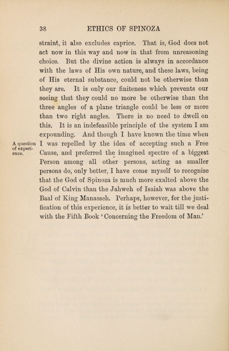 straint, it also excludes caprice. That is, God does not act now in this way and now in that from unreasoning choice. But the divine action is always in accordance with the laws of His own nature, and these laws, being of His eternal substance, could not be otherwise than they are. It is only our finiteness which prevents our seeing that they could no more be otherwise than the three angles of a plane triangle could be less or more than two right angles. There is no need to dwell on this. It is an indefeasible principle of the system I am expounding. And though I have known the time when A question I was repelled by the idea of accepting such a Free ence.pen Cause, and preferred the imagined spectre of a biggest Person among all other persons, acting as smaller persons do, only better, I have come myself to recognise that the God of Spinoza is much more exalted above the God of Calvin than the Jahweh of Isaiah was above the Baal of King Manasseh. Perhaps, however, for the justi¬ fication of this experience, it is better to wait till we deal with the Fifth Book ‘ Concerning the Freedom of Man/